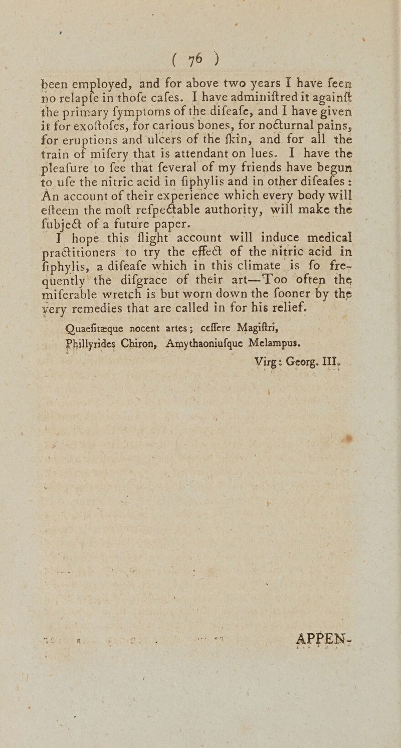 (78:3 been employed, and for above two years [ have feen no relapfe in thofe cafes. I have adminiftred it againft the primary fymptoms of the difeafe, and I have given it for exoltofes, for carious bones, for noéturnal pains, for eruptions and ulcers of the fkin, and for all the train of mifery that is attendant on lues. I have the pleafure to fee that feveral of my friends have begun to ufe the nitric acid in fiphylis and in other difeafes : An account of their experience which every body will e{teem the moft refpe€table authority, will make the fubje&t of a future paper. _ IT hope this flight account will induce medical praCtitioners to try the effect of the nitric acid in fiphylis, a difeafe which in this climate is fo fre- quently the difgrace of their art—Too often the miferable wretch is but worn down the fooner by the very remedies that are called in for his relief. Quaefiteque nocent artes; ceflere Magiftri, Phillyrides Chiron, Amythaoniufque Melampus. | Virg: Georg. ITT.