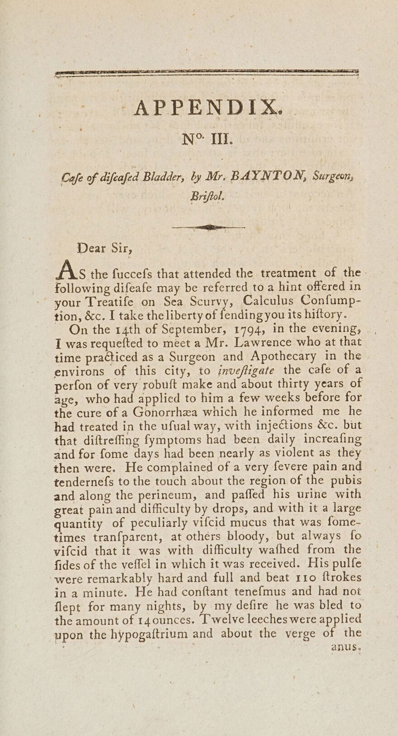 Cafe of difeafed Bladder, by Mr. BAYNTON, Surgeon; Brsficl. Dear Sir, As the fuccefs that attended the treatment of the following difeafe may be referred to a hint offered in your Treatife on Sea Scurvy, Calculus Confump- tion, &amp;c. I take the liberty of fending you its hiftory. On the 14th of September, 1794, in the evening, I was requefted to meet a Mr. Lawrence who at that time practiced as a Surgeon and Apothecary in the environs of this city, to jnvefligate the cafe of a perfon of very robuft make and about thirty years of aye, who had applied to him a few weeks before for the cure of a Gonorrhea which he informed me he had treated in the ufual way, with injections &amp;c. but that diftreffing fymptoms had been daily increafing and for fome days had been nearly as violent as they then were. He complained of a very fevere pain and tendernefs to the touch about the region of the pubis and along the perineum, and paffed his urine with great painand difficulty by drops, and with it a large quantity of peculiarly vifcid mucus that was fome- times tranfparent, at others bloody, but always fo vifcid that it was with difficulty wafhed from the fides of the veffel in which it was received. His pulfe were remarkably hard and full and beat 110 ftrokes in a minute. He had conftant tenefmus and had not flept for many nights, by my defire he was bled to the amount of r4ounces. Twelve leeches were applied upon the hypogaftrium and about the verge of the : | anus.