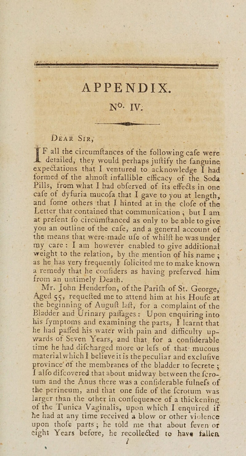 DEAR Srr, Pe all the circumftances of the following cafe were | . detailed, they would perhaps juftify the fanguine expectations that I ventured to acknowledge I had formed of the almoft infallible efficacy of the Soda Pills, from what I had obferved of its effets in one cafe of dyfuria mucofa.that I gave to you at length, and fome others that I hinted at in the clofe of the Letter that contained that communication; but Iam at prefent fo circumftanced as only to be able to give you an outline of the cafe, and a general account of the means that were:made ufe of whilft he was under my care: I am however enabled to give additional weight to the relation, by the mention of his name ; as he has very frequently folicited me to make known a remedy that he confiders as having preferved him from an untimely Death. : pa _Mr. John Henderfon, of the Parifh of St. George, Aged 55, requefted me to attend him at his Houfe at the beginning of Auguft laft, for a complaint of the Bladder and Urinary pailages: Upon enquiring into his fymptoms and examining the parts, I learnt that he had paffed his water with pain and difficulty up- wards of Seven Years, and that for a confiderable time he had difcharged more vor lefs of that- mucous material which I believeit is the peculiar and exclufive province’ of the membranes of the bladder to fecrete ; { alfo difcovered that about midway between the {cro-, ium and the Anus there wasa confiderable fulnefs of the perineum, and that one fide of the fcrotum was larger than the other in confequence of a thickening. of the Tunica Vaginalis, upon which I enquired if he had at any time received a blow or other violence upon thofe parts; he told me that about feven or eight Years before, he recollected to have fallen / %