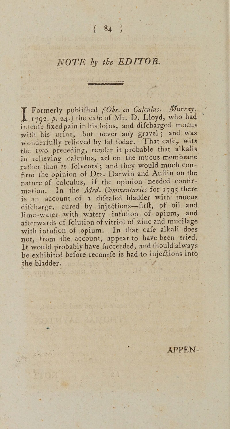 NOTE by the EDITOR. en ee re \ if Formerly publifhed (Obs. on Calculus. Murray, - 1792. p. 24.) the cafe of Mr. D. Lloyd, who had ~ intente fixed pain in his loins, and difcharged mucus with his urine, but never any gravel; and was wonderfully relieved by fal fodae. “That cafe, wits the two preceding, render it probable that alkalis in relieving calculus, at on the mucus membrane rather than as (olvents ; and they would much con- firm the opinion of Drs. Darwin and Auftin on the nature of calculus, if the opinion needed confir- mation. In the Med. Commentaries for 1795 there is an account of a difeafed bladder with mucus difcharge, cured by inje@ions—firft, of oil and lime-water- with watery infufion of opium, and afterwards of folution of vitriol of zinc and mucilage with infufion of opium. In that cafe alkali does not, from the account, appear to have been tried. [t would probably have fucceeded, and fhould always be exhibited before recourfe is had to injections into the bladder. APPEN.