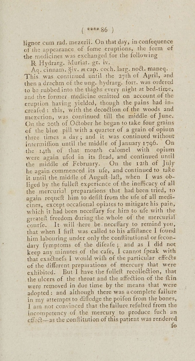 lignor cum rad. mezerii. On that day, in confequence of the appearance of fome eruptions, the form of the medicines was exchanged for the following R Hydrarg. Muriat. gr. iv. Aq. cinnam. Ziv. meap. coch. larg. noct. maneq. This was continued until the 27th of April, and then a drachm of the ung. hydrarg. fort. was ordered to be rubbed into the thighs every night at bed-time, and the former. medicine omitted on account of the eruption having yielded, though the pains had in- creafed: this, with the decoction of the woods and mezerion, was continued till the middle of June. On the 20th of October he began to take four grains of the blue pill with a quarter of a grain of opium three times a day; and it was continued without intermiffion until the middle of January 1796. On the 14th of that month calomel with opium were again ufed in its ftead, and continued until the middle of February. On the rath of July he again commenced its ufe, and continued to take it until the middle of Auguft-laft, when I was ob- liged by the fulleft experience of the inefficacy of all the mercurial preparations that had been tried, to again requeft him to defift from the ufe of all medi- cines, except occafional opiates to mitigate his pain, which it had been neceffary for him to ufe with the greateit freedom during the whole of the mercurial courfe. It will -here be. neceflary to remind you, that when I firft was called to his affiftance I found him labouring under only the conftitutional or fecon- dary fymptoms of the difeafe; and as 1 did not keep any minutes of the cafe, I cannot fpeak with that exactnefs I would with of the particular effects of the different preparations of mercury that were exhibited. But I have the fulleft recollection, that the ulcers of the throat and the affection of the fkin were removed in due time by the means that were in my attempts to diflodge the poifon from the bones, I ain not convinced that the failure refulted from the incompetency of the mercury to produce fuch an etfe@—as the conftitution of this patient was rendered fo