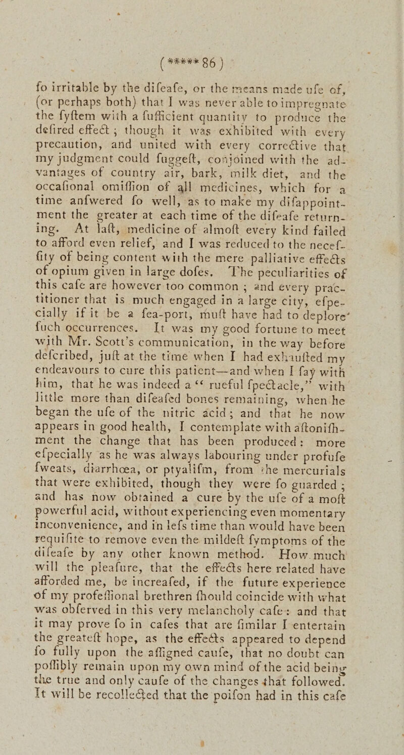 fo irritable by the difeafe, or the means made ufe of, (or perhaps both) that I was never able to impregnate the fyftem with a fufficient quantity to produce the defired effect ; though it was exhibited with every precaution, and united with every corrective that my judgment could fuggeft, conjoined with the ad- vantages of country air, bark, milk diet, and the occafional omiflion of all medicines, which for a time anfwered fo well, as to make my difappoint- ment the greater at each time of the difeafe return- ing. At Jaft, medicine of almoft every kind failed to afford even relief, and I was reduced to the necef- fity of being content with the mere palliative effects of opium given in large dofes. The peculiarities of this cafe are however too common ; and every prac- titioner that is much engaged in a large city, efpe- cially if it be a fea-port, muft have had to deplore’ fuch occurrences. It was my good fortune to meet with Mr. Scott’s communication, in the way before defcribed, juft at the time when I had exhauited my endeavours to cure this patient—and when I fay with him, that he was indeed a ‘* rueful {pe@tacle,” with little mere than difeafed bones remaining, when he began the ufe of the nitric acid; and that he now appears in good health, I contemplate with aftonith- ment the change that has been produced: more e{pecially as he was always labouring under profufe {weats, diarrhoea, or ptyalifm, from «he mercurials that were exhibited, though they were fo guarded ; and has now obtained a cure by the ufe of a moft powerful acid, without experiencing even momentary inconvenience, and in lefs time than would have been requifite to remove even the mildeft fymptoms of the difeafe by any other known method. How. much will the pleafure, that the effets here related have afforded me, be increafed, if the future experience of my profeflional brethren fhould coincide with what was obferved in this very melancholy cafe: and that it may prove fo in cafes that are fimilar I entertain the greateft hope, as the effects appeared to depend fo fully upon the affigned caufe, that no doubt can poflibly remain upon my own mind of the acid being the true and only caufe of the changes that followed. Tt will be recolleGed that the poifon had in this cafe