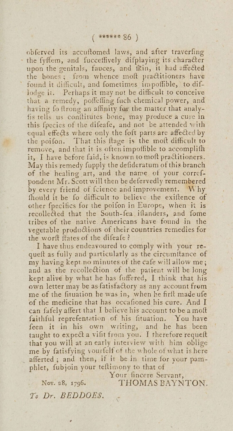 ( #eEHE BG ) obferved its accuftomed laws, and after traverfing - the fyftem, and fucceflively difplaying its character upon the genitals, fauces, and {Kin, it had affected the bones; from whence moft practitioners have found it difficult, and fometimes impoflible, to dif- jodge it. Perhaps it may net be difficult to conceive that a remedy, poffefling fuch chemical power, and having fo {trong an affinity far the matter that analy- fis tells us conttitutes bone, may produce a cure in this fpecies of the difeafe, and not be attended with equal effets where only the foft parts are affected by the poifon. That this ftage is the moit difficult to remove, and that it is oftenimpoflible to accomplith it, I have before faid, is known to moft practitioners. May this remedy fupply the defideratum of this branch of the healing art, and the name. of your corref- pondent Mr. Scott will then be defervedly remembered by every friend of fcience andimprovement. Why fhould it be fo difficult to believe the exiftence of other fpecifics for the poifon in Europe, when it is recolleéted that the South-fea iflanders, and fome tribes of the native. Americans have found in the vegetable productions of their countries remedies for the worft ftates of the difeafe? I have thus endeavoured to comply with your re- gueit as fully and particularly as the circumitance of my having kept no minutes of the cafe will allow me; and as the recollection of the patient will be long kept alivé by what he has fuffered, I think that his own letter may be as fatisfactory as any account frem me of the fituation he was in, when he firlt made ufe of the medicine that has occafioned his cure. And I can fafely affert that I believe his account to be a moft faithful reprefentation of his fituation. You have feen it in his own writing, and he has been taught to expecta vifit from you. I therefore requeft that you will at anearly interview with him oblige me by fatisfying vourfelf of the whole of what is here _afferted ; and then, if it be in time for your pam- phlet, fubjoin your teftimony to that of . Your fincere Servant, Nov. 28, 1796. THOMAS BAYNTON. Jo, Dr. BEDDOES.