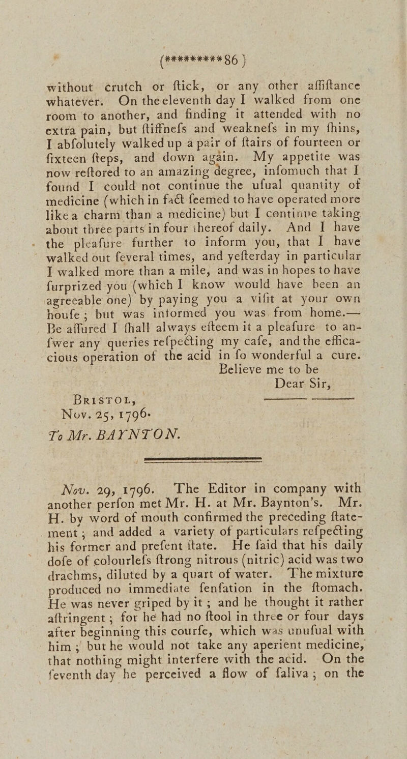 (een EE 86 ) without ¢rutch or ftick, or any other affiftance whatever. On theeleventh day I walked from one room to another, and finding it attended with no extra pain, but ftiffnefs and weaknefs in my fhins, I abfolutely walked up a pair of ftairs of fourteen or fixteen fteps, and down again. My appetite was now reftored to an amazing degree, infomuch that I found I could not continue the ufual quantity of medicine (which in fact feemed to have operated more like a charm than a medicine) but I continve taking about three parts in four thereof daily. And I have - the pleafure further to inform you, that I have ~ walked out feveral times, and yefterday in particular I walked more than a mile, and was in hopes to have furprized you (which 1 know would have been an agrecable one) by paying you a vilit at your own houfe ; but was informed you was from home.— Be affured I fhall always efteem it a pleafure to an- fwer any queries re{pecting my cafe, and the efica- cious operation of the acid in fo wonderful a cure. 3 Believe me to be Dear Sir, BRISTOL, | Nov. 25, 1796: To Mr. BAYNTON. Nov. 29, 1796. The Editor in company with another perfon met Mr. H. at Mr. Baynton’s. Mr. H. by word of mouth confirmed the preceding ftate- ment; and added a variety of particulars refpecting his former and prefent itate. He faid that his daily dofe of colourlefs {trong nitrous (nitric) acid was two drachms, diluted by a quart of water. “The mixture produced no immediate fenfation in the ftomach. He was never griped by it; and he thought it rather aftringent ; for he had no ftool in three or four days after beginning this courfe, which was unufual with him ; but he would not take any aperient medicine, that nothing might interfere with the acid. On the feventh day he perceived a flow of faliva; on the