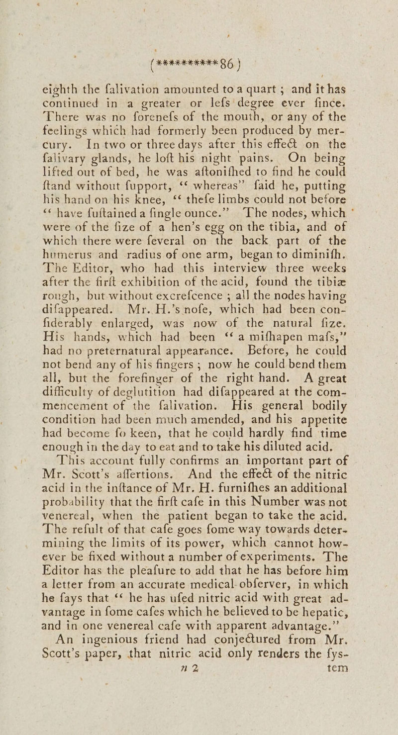 ee 86) eighth the falivation amounted to a quart ; and it has continued in a greater or lefs degree ever fince. There was no forenefs of the mouth, or any of the feelings which had formerly been produced by mer- cury. In two or three days after this effect on the falivary glands, he loft his night pains. On being lifted out of bed, he was aftenifhed to find he could {tand without fupport, ‘‘ whereas” faid he, putting his hand on his knee, ‘‘ thefe limbs could not before ‘‘ have fuftaineda fingle ounce.” ‘The nodes, which ° were of the fize of a hen’s egg on the tibia, and of which there were feveral on the back part of the humerus and radius of one arm, began to diminith. The Editor, who had this interview three weeks after the firft exhibition of the acid, found the tibiz rough, but without excrefcence ; all the nodes having difappeared. Mr. H.’s nofe, which had been con- fiderably enlarged, was now of the natural fize. His hands, which had been ‘* a mifhapen mafs,” had no preternatural appearance. Before, he could not bend any of his fingers ; now he could bend them all, but the forefinger of the right hand. A great difficulty of deglutition had difappeared at the com- mencement of the falivation. His general bodily condition had been much amended, and his appetite had become fo keen, that he could hardly find time enough in the day to eat and to take his diluted acid. This account fully confirms an important part of Mr. Scott’s affertions. And the effect of the nitric acid in the inftance of Mr. H. furnifhes an additional probability that the firft cafe in this Number was not venereal, when the patient began to take the acid. The refult of that cafe goes fome way towards deter- mining the limits of its power, which cannot how- ever be fixed without a number of experiments. The Editor has the pleafure to add that he has before him a letter from an accurate medical-obferver, in which he fays that ‘‘ he has ufed nitric acid with great ad- vantage in fome cafes which he believed to be hepatic, and in one venereal cafe with apparent advantage.”’ An ingenious friend had conjectured from Mr. Scott’s paper, that nitric acid only renders the fys- n 2 tem