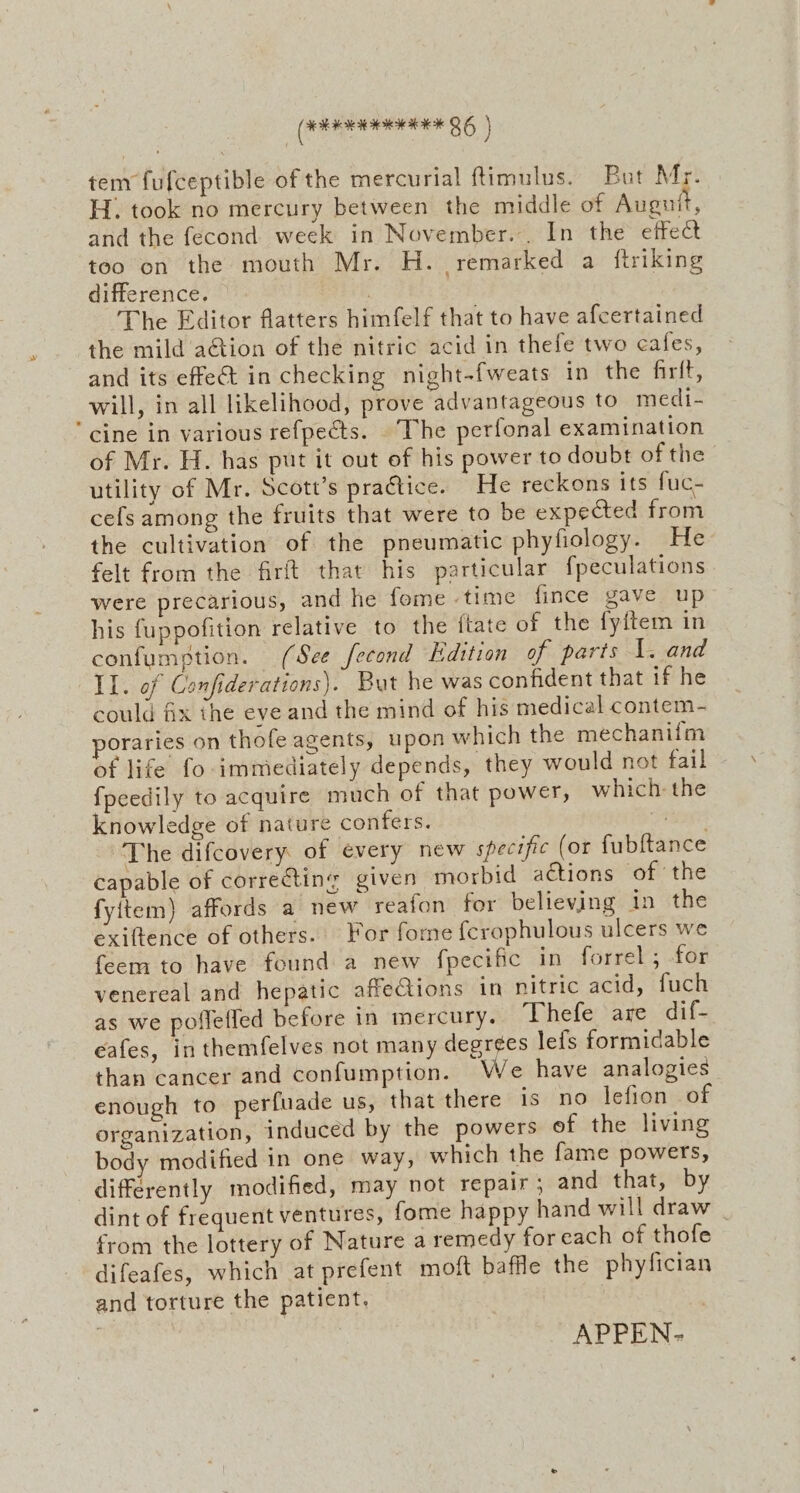 tem fufceptible of the mercurial ftimulus. But Mr. H. took no mercury between the middle of Alton and the fecond week in November. In the effet too on the mouth Mr. H. remarked a {ftriking difference. : | The Editor flatters himfelf that to have afcertained the mild action of the nitric acid in thefe two cafes, and its effect in checking night-fweats in the fir{t, will, in all likelihood, prove advantageous to medi- ‘cine in various refpects. |The perfonal examination of Mr. H. has put it out of his power to doubt of the utility of Mr. Scott’s practice. He reckons its fuc- cefs among the fruits that were to be expected from the cultivation of the pneumatic phyfiology. He felt from the firft that his particular fpeculations were precarious, and he fome time fince gave up his fuppofition relative to the itate of the fyitem in confumption. (See fecond Edition of parts 1. and Il. of Confiderations). But he was confident that if he could fix the eve and the mind of his medical contem- poraries on thofe agents, upon which the mechanifm of life fo immediately depends, they would not fail fpeedily to acquire much of that power, which: the knowledge of nature confers. rage The difcovery of every new specific (or fubftance capable of correcting given morbid actions of the fyitem) affords a new reafon for believing in the exiftence of others. For fome {crophulous ulcers we feem to have found a new fpecific in forrel; for venereal and hepatic affeGions in nitric acid, fuch as we poflefled before in mercury. Thefe are dif- eafes, in themfelves not many degrées lefs formidable than cancer and confumption. We have analogies enough to perfuade us, that there is no lefion of organization, induced by the powers ef the living body modified in one way, which the fame powers, differently modified, may not repair; and that, by dint of frequent ventures, fome happy hand will draw | from the lottery of Nature a remedy for each of thofe difeafes, which at prefent moft baffle the phyfician and torture the patient.