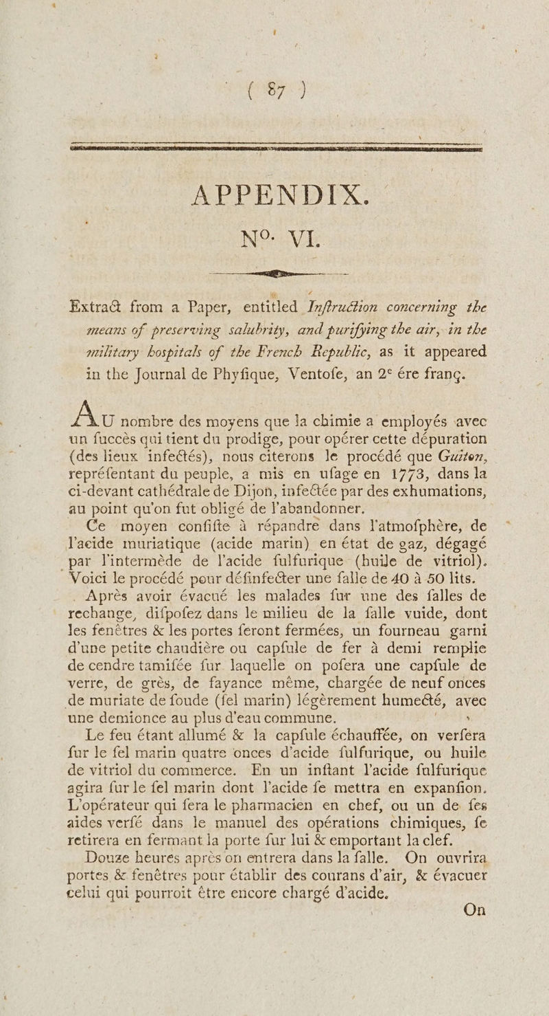 NOV ExtraG& from a Paper, entitled Infiruction concerning the means of preserving salubrity, and purifying the air, in the military hospitals of the French Republic, as it appeared in the Journal de Phyfique, Ventofe, an 2° ére frang. Av nombre des moyens que Ja chimie a employés .avec un fuccés gui tient du prodige, pour opérer cette dépuration (des lieux infectés), nous citerons le procédé que Guwztez, repréfentant du peuple, a mis en ufage en 1773, dans la ci-devant cathédrale de Dijon, infectée par des exhumations, au point qu’on fut obligé de Pabandonner. Ce moyen confifte 4 répandre dans l'atmofphére, de Vacide muriatique (acide marin) en état de gaz, dégagé par Vinterméde de lacide fulfurique (huile “de vitriol). Voici le procédé pour définfecter une falle de 40 a 50 lits. . Aprés avoir évacué les malades fur une des falles de rechange, difpofez dans le milieu de la falle vuide, dont Jes fenétres & les portes feront fermées, un fourneau garni d'une petite chaudiére ou capfule de fer 4 demi rempliec de cendre tamifée fur laquelle on pofera une capfule de verre, de grés, de fayance méme, chargée de neuf onces de muriate de foude (fel marin) lévérement humeéte, avec une demionce au plus d'eau commune. , Le feu étant allumé & la capfule échauffée, on verfera fur le fel marin quatre onces d’acide fulfurique, ou huile de vitriol du commerce. En un inftant Vacide fulfurique agira fur le fel marin dont l’acide fe mettra en expanfion. L’opérateur qui fera le pharmacien en chef, ou un de fes aides verfé dans le manuel des opérations chimiques, fe retirera en fermant la porte fur lui & emportant la clef. Douze heures apres on entrera dans Ja falle. On ouvrira portes & fenétres pour établir des courans d’air, & évacuer celui qui pourroit étre encore chargé d’acide. ms | | n