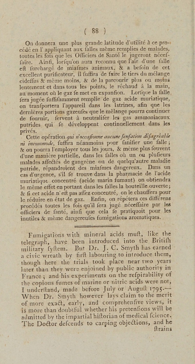 On donnera une plus grande latitude d’utilité a ce pro-: cédé en I appliquant aux falles méme remplies de malades, toutes les fois que les Officiers de Santé le jugeront nécef- faire. Ainfi, lorfqu’on aura reconnu que lair dune falle eft furchargé de miafmes animaux, & a befoin de cet > cideffus & méme moins, & de la parcourir plas ou moins lentement et dans tous les points, le réchaud a la main, au moment oi le gaz fe met en expanfion. Lorfque la falle, fera jugée fufifamment remplie de gaz acide muriatique, on tranfportera l'appareil dans les latrines, afin que les derniéres portions gazeufes que le mélange pourra continuer de fournir, fervent A neutralifer les gas ammoniacaux putrides qui fe développent continuellement dans les privés. | Cette opération gui n’occafionne aucune fenfation déefagréable ni incommode, fauffra néanmoins pour fanifier une falle ; & on pourra lemployer tous les jours, & meme plus fouvent d’une manicre partielle, dans les falles ot un ou plufieurs malades affectés de gangréne ou de quelqu’autre maladie putride, répandroient des miafmes dangereux, Dans un cas d’urgence, s'il fe trouve dans Ja pharmacie de l’acide muriatique concentré (acide marin fumant) on obtiendra le méme effet en portant dans les falles la bouteille ouverte; & fi cet acide n’ eft pas affez concentré, on le chauffera pour le réduire en état de gaz. Enfin, on répétera ces difterens procédés toutes les fois qu'il fera jugé néceflaire par les officiers de fanté, ainfi que cela fe pratiquoit pour les inutiles & méme dangereufes fumigations aromatiques. Fumigations with mineral acids muft, like the telegraph, have been introduced into the Britith military fyflem. But Dr. J. C. Smyth has earned a civic wreath by firft labouring to introduce them, jater than they were enjoined by public authority in France; and his experiments on the refpirability of the copious fumes of marine or nitric acids were not, I underftand, made before July or Auguft 1795.— When Dr. Smyth however lays claim to the merit of more exadt, early, and comprehenfive views, it ig more than doubtful whether his pretenfions will be admitted by the impartial hiftorian of medical fcience. The Doétor defcends to carping objections, aes rains