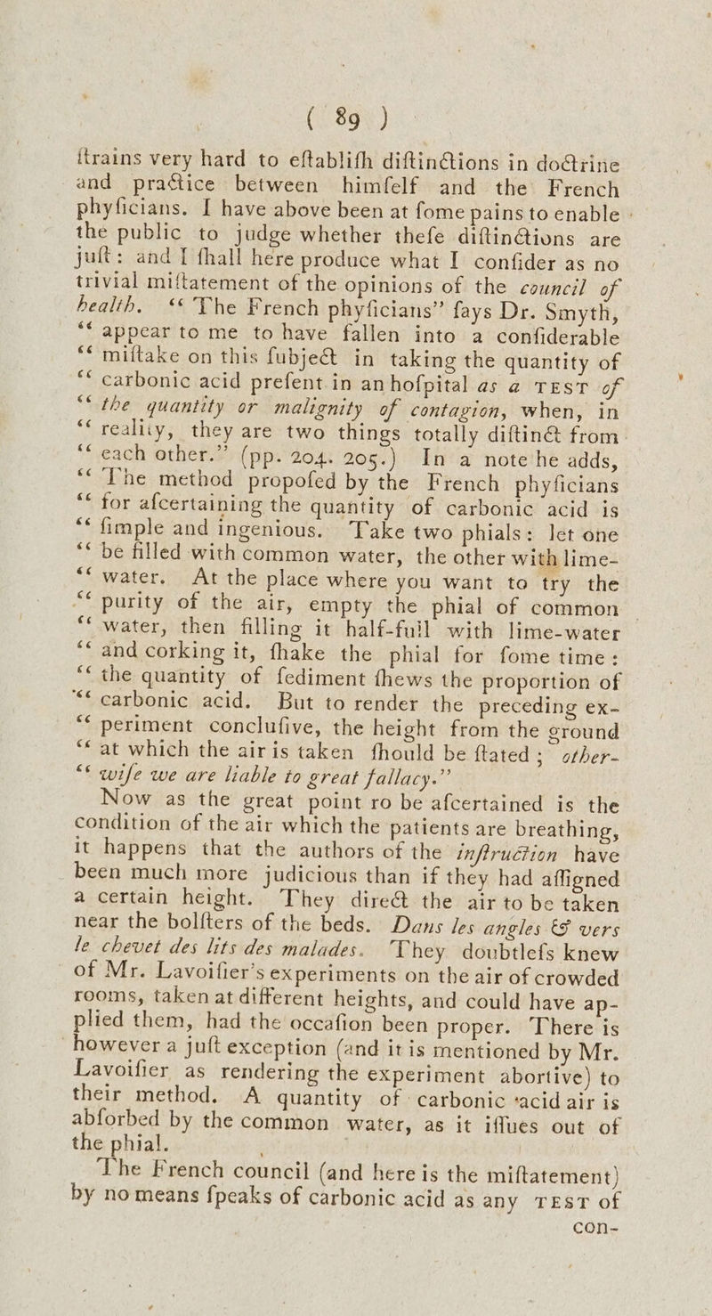 itrains very hard to eftablith diftin@ions in do@iine and practice between himfelf and the French phyficians. I have above been at fome pains to enable » the public to judge whether thefe diftin@ions are juft: and I fhall here produce what I confider as no trivial miftatement of the opinions of the council of health. ‘* The French phyficians” fays Dr. Smyth, “‘ appear to me to have fallen into a confiderable miftake on this fubject in taking the quantity of carbonic acid prefent in anhofpital as @ TEST of the quantity or malignity of contagion, when, in reality, they are two things totally diftin@ from. each other.” (pp. 204. 205.) In a note he adds, The method propofed by the French phyficians for afcertaining the quantity of carbonic acid is fimple and ingenious. Take two phials: let one be filled with common water, the other with lime- water, At the place where you want to try the purity of the air, empty the phial of common | water, then filling it half-full with lime-water and corking it, fhake the phial for fome time: the quantity of fediment fhews the proportion of carbonic acid. But to render the preceding ex- periment conclufive, the height from the cround ‘at which the airis taken fhould be ftated; other- “* wife we are liable to great fallacy.” Now as the great point ro be afcertained is the condition of the air which the patients are breathing, it happens that the authors of the infiruction have been much more judicious than if they had affigned a certain height. They dire& the air to be taken near the bolfters of the beds. Dans les angles & vers le chevet des lits des malades. They doubtlefs knew of Mr. Lavoifier’s experiments on the air of crowded rooms, taken at different heights, and could have ap- plied them, had the occafion been proper. There is however a juft exception (and it is mentioned by Mr. Lavoifier as rendering the experiment abortive) to their method. A quantity of carbonic ‘acid air is abforbed by the common water, as it iffues out of the phial. The French council (and here is the miftatement) by no means fpeaks of carbonic acid as any TEST of con- €é ce €¢ €¢ cc cé 6¢ &é ce é ~ ¢