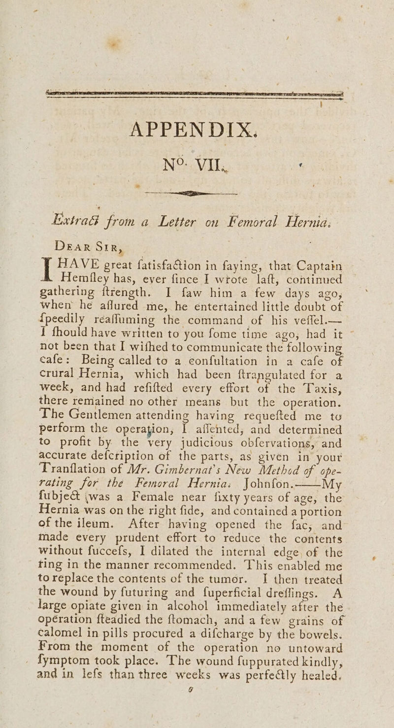 EixtraG from a Letter on Femoral Hernia: Dear Sir, [ HAVE great fatisfaGtion in faying, that Captain Hemfley has, ever fince I wrote laft, continued gathering ftrength. I faw him a few days ago, when he aflured me, he entertained little doubt of {peedily reafluming the command of his veffel.— 1 fhould have written to you fome time ago, had it ~ not been that I wifhed to communicate the following cafe: Being called to a confultation in a cafe of crural Hernia, which had been {trangulated for a week, and had refifted every effort of the Taxis, there remained no other means but the operation. The Gentlemen attending having requefted me to perform the operation, I aficnted; and determined to profit by the very judicious obfervations, and accurate defcription of the parts, as given in’ your Tranflation of Mr. Gimbernat’s New Method of ope- rating for the Femoral Hernia: John{on.——My fubject jwas a Female near fixty years of age, the Hernia was on the right fide, and contained a portion of the ileum. After having opened the fac, and made every prudent effort to reduce the contents without fuccefs, I dilated the internal edge, of the ting in the manner recommended. This enabled me to replace the contents of the tumor. I then treated the wound by futuring and fuperficial dreflings. A large opiate given in alcohol immediately after the. opération fteadied the ftomach, and a few grains of calomel in pills procured a difcharge by the bowels. From the moment of the operation no untoward _ fymptom took place. The wound fuppurated kindly, and in lefs than three weeks was perfeCtly healed. 9