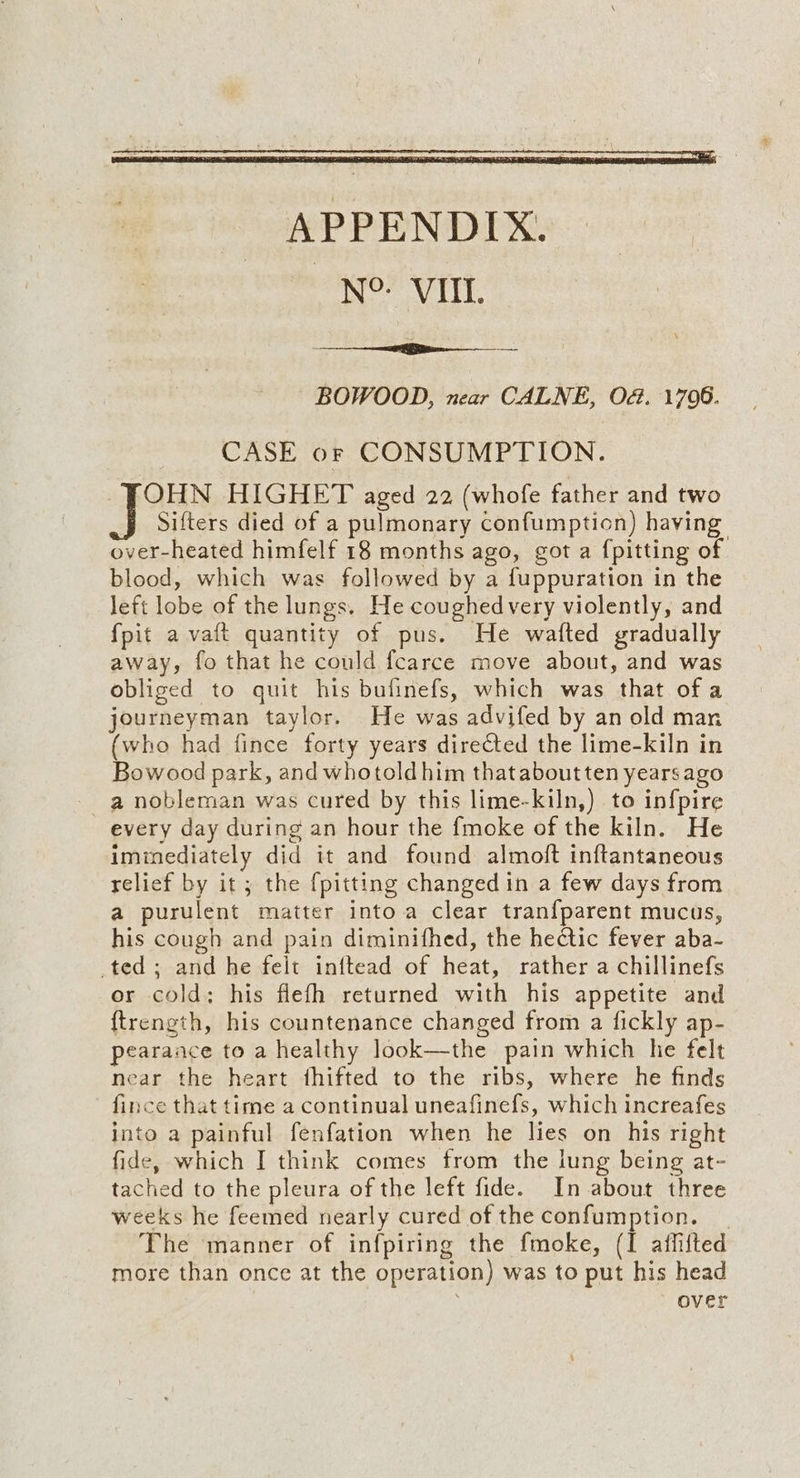 ~ BOWOOD, near CALNE, OG. 1706. CASE or CONSUMPTION. OHN HIGHET aged 22 (whofe father and two Sifters died of a pulmonary confumption) having over-heated himfelf 18 months ago, got a {pitting of blood, which was followed by a fuppuration in the left lobe of the lungs. He coughed very violently, and {pit avait quantity of pus. He wafted gradually away, fo that he could fcarce move about, and was obliged to quit his bufinefs, which was that of a journeyman taylor. He was advifed by an old man (who had fince forty years directed the lime-kiln in Bowood park, and whotoldhim thataboutten years ago _ a nobleman was cured by this lime-kiln,) to infpire every day during an hour the {moke of the kiln. He imimediately did it and found almoft inftantaneous relief by it; the {pitting changed in a few days from a purulent matter into a clear tranf{parent mucus, his cough and pain diminifhed, the hectic fever aba- ted; and he felt inftead of heat, rather a chillinefs or cold: his flefh returned with his appetite and {ftrength, his countenance changed from a fickly ap- pearance to a healthy look—the pain which he felt near the heart fhifted to the ribs, where he finds fince that time a continual uneafinefs, which increafes into a painful fenfation when he lies on his right fide, which I think comes from the lung being at- tached to the pleura of the left fide. In about three weeks he feemed nearly cured of the confumption. The manner of infpiring the fmoke, (I affifted more than once at the operation) was to put his head over