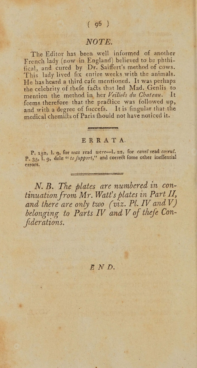 NOTE. The Editor has been well informed of another French lady (now in England) believed to be phthi- fical, and cured by Dr. Saiffert’s method of cows. This lady lived fix entire weeks with the animals. He has heard a third cafe mentioned. It was perhaps the celebrity of thefe facts that led Mad. Genlis to mention the method in her Veilleés du Chateau. It feems therefore’ that the practice was followed up, and with a degree of fuccefs. Itis fingular that the medical chemilts of Paris fhould not have noticed it. PRRAT A P, 152, 1. g, for was read were—l. 92, for canel read cocrul. P..95, 1. 9, dele to fupport,”’ and correét fome other ineffential errors, N. B. The plates are numbered in con- tinuation from Mr. Watt's plates in Part LL, and there are only two (viz. Pl. IV and V) belonging to Parts IV and V of thefe Con- federations. | END,