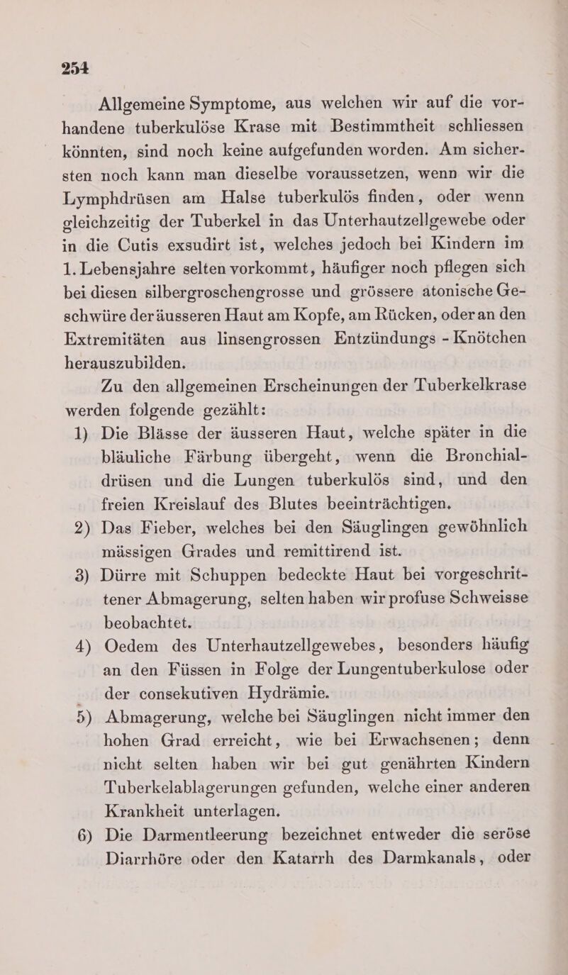 Allgemeine Symptome, aus welchen wir auf die vor- handene tuberkulöse Krase mit Bestimmtheit schliessen könnten, sind noch keine aufgefunden worden. Am sicher- sten noch kann man dieselbe voraussetzen, wenn wir die Lymphdrüsen am Halse tuberkulös finden, oder wenn gleichzeitig der Tuberkel in das Unterhautzellgewebe oder in die Cutis exsudirt ist, welches jedoch bei Kindern im 1. Lebensjahre selten vorkommt, häufiger noch pflegen sich bei diesen silbergroschengrosse und grössere atonische Ge- schwüre deräusseren Haut am Kopfe, am Rücken, oderan den Extremitäten aus linsengrossen Entzündungs - Knötchen herauszubilden. Zu den allgemeinen Erscheinungen der Tuberkelkrase werden folgende gezählt: 1) Die Blässe der äusseren Haut, welche später in die bläuliche Färbung übergeht, wenn die Bronchial- drüsen und die Lungen tuberkulös sind, und den freien Kreislauf des Blutes beeinträchtigen. 2) Das Fieber, welches bei den Säuglingen gewöhnlich mässigen Grades und remittirend ist. 3) Dürre mit Schuppen bedeckte Haut bei vorgeschrit- tener Abmagerung, selten haben wir profuse Schweisse beobachtet. 4) Oedem des Unterhautzellgewebes, besonders häufig an den Füssen in Folge der Lungentuberkulose oder der consekutiven Hydrämie. 5) Abmagerung, welche bei Säuglingen nicht immer den hohen Grad erreicht, wie bei Erwachsenen; denn nicht selten haben wir bei gut genährten Kindern Tuberkelablagerungen gefunden, welche einer anderen Krankheit unterlagen. 6) Die Darmentleerung bezeichnet entweder die seröse Diarrhöre oder den Katarrh des Darmkanals, oder