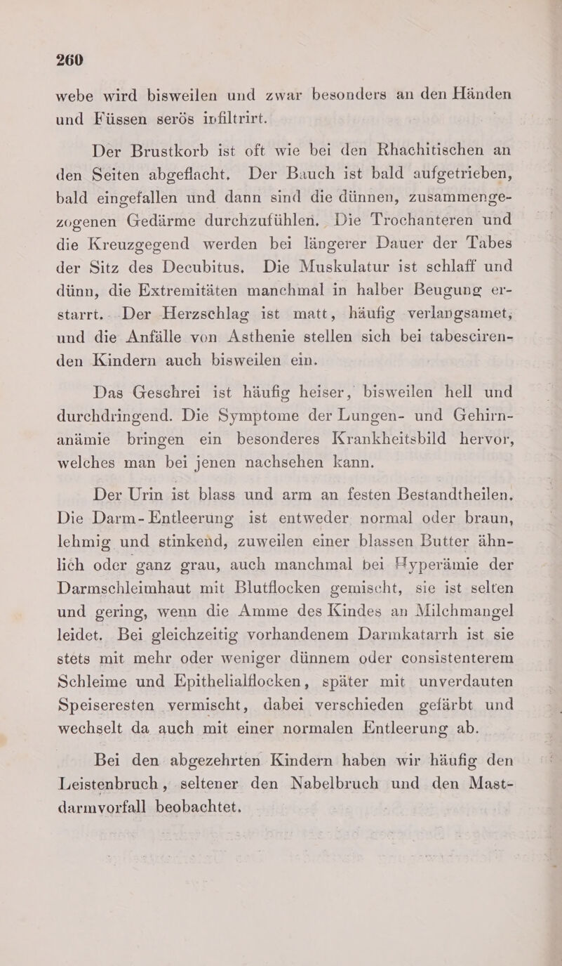 webe wird bisweilen und zwar besonders an den Händen und Füssen serös ivfiltrirt. | Der Brustkorb ist oft wie bei den Rhachitischen an den Seiten abgeflacht, Der Bauch ist bald aufgetrieben, bald eingefallen und dann sind die dünnen, zusammenge- zogenen Gedärme durchzufühlen. Die Trochanteren und die Kreuzgegend werden bei längerer Dauer der Tabes der Sitz des Decubitus, Die Muskulatur ist schlaff und dünn, die Extremitäten manchmal in halber Beugung er- starrt.- -Der Herzschlag ist matt, häufig verlangsamet,; und die Anfälle von Asthenie stellen sich bei tabesciren- den Kindern auch bisweilen ein. Das Geschrei ist häufig heiser, bisweilen hell und durchdringend. Die Symptome der Lungen- und Gehirn- anämie bringen ein besonderes Krankheitsbild hervor, welches man bei jenen nachsehen kann. Der Urin ist blass und arm an festen Bestandtheilen, Die Darm- Entleerung ist entweder normal oder braun, lehmig und stinkend, zuweilen einer blassen Butter ähn- lich oder ganz grau, auch manchmal bei Hyperämie der Darmschleimhaut mit Blutflocken gemischt, sie ist selten und gering, wenn die Amme des Kindes an Milchmangel leidet. Bei gleichzeitig vorhandenem Darmkatarrh ist sie stets mit mehr oder weniger dünnem oder consistenterem Schleime und Epithelialflocken, später mit unverdauten Speiseresten vermischt, dabei verschieden gefärbt und wechselt da auch mit einer normalen Entleerung ab. Bei den abgezehrten Kindern haben wir häufig den Leistenbruch , seltener den Nabelbruch und den Mast- darmvorfall beobachtet.