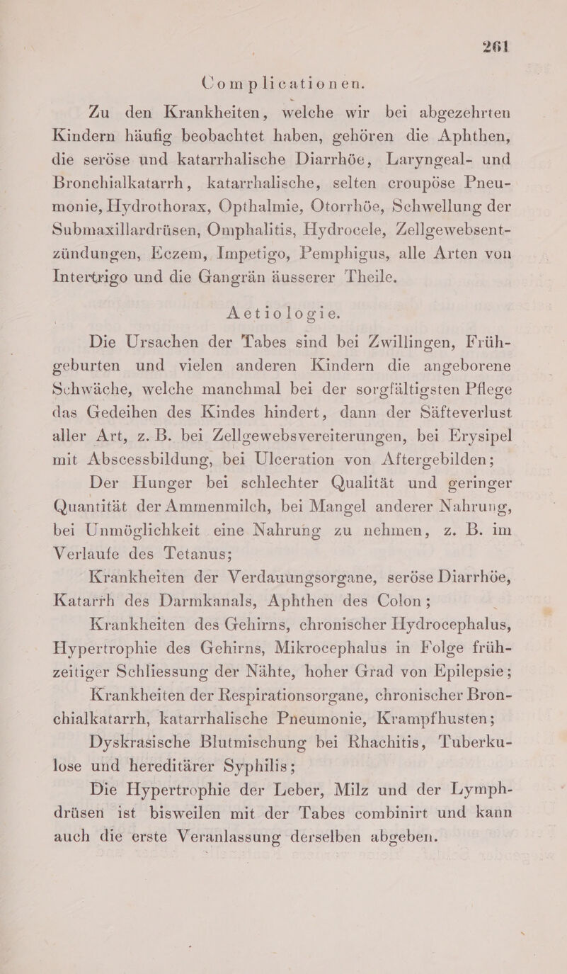 Complicationen. Zu den Krankheiten, welche wir bei abgezehrten Kindern häufig beobachtet haben, gehören die Aphthen, die seröse und katarrhalische Diarrhöe, Laryngeal- und Bronchialkatarrh, katarrhalische, selten croupöse Pneu- monie, Hydrothorax, Opthalmie, Otorrhöe, Schwellung der Submaxillardrüsen, Omphalitis, Eydrocele, Zellgewebsent- zündungen, Eczem, Impetigo, Pemphigus, alle Arten von Intertrigo und die Gangrän äusserer Theile. Aetiologie. Die Ursachen der Tabes sind bei Zwillingen, Früh- geburten und vielen anderen Kindern die angeborene Schwäche, welche manchmal bei der sorgfältigsten Pflege das Gedeihen des Kindes hindert, dann der Säfteverlust aller Art, z.B. bei Zellgewebsvereiterungen, bei Erysipel mit Abscessbildung, bei Ulceration von Aftergebilden; Der Hunger bei schlechter Qualität und geringer Quantität der Ammenmilch, bei Mangel anderer Nahrung, bei Unmöglichkeit eine Nahrung zu nehmen, z. B. im Verlaufe des Tetanus; | Krankheiten der Verdauungsorgane, seröse Diarrhöe, Katarrh des Darmkanals, Aphthen des Colon; Krankheiten des Gehirns, chronischer Hydrocephalus, Hypertrophie des Gehirns, Mikrocephalus in Folge früh- zeitiger Schliessung der Nähte, hoher Grad von Epilepsie; Krankheiten der Respirationsorgane, chronischer Bron- chialkatarrh, katarrhalische Pneumonie, Krampfhusten; Dyskrasische Blutmischung bei Rhachitis, Tuberku- lose und hereditärer Syphilis; | Die Hypertrophie der Leber, Milz und der Lymph- drüsen ıst bisweilen mit der Tabes combinirt und kann auch die erste Veranlassung derselben abgeben.