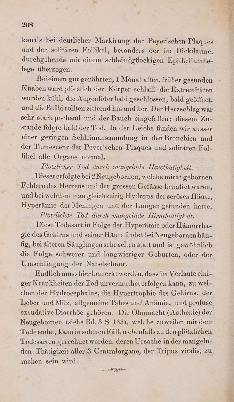 kanals bei deutlicher Markirung der Peyer’schen Plaques und der solitären Follikel, besonders der im Dickdarme, durchgehends mit einem ee Epitkeliumbe- lege überzogen. Beieinem gut genährten, 1 Monat alten, früher gesunden Knaben ward plötzlich der Körper schlaff, die Extremitäten wurden kühl, die Augenlider bald geschlossen, bald geöffnet, und die Bulbi rollten zitternd hin und her. Der Herzschlag war sehr stark pochend und der Bauch eingefallen; diesem Zu- stande folgte bald der Tod. In der Leiche fanden wir ausser einer geringen Schleimansammlung in den Bronchien und der Tumescenz der Peyer’schen Plaques und solitären Fol- likel alle Organe normal. Plötzlicher Tod durch mangelnde Herzthätigkeit. Dieser erfolgte bei2 Neugebornen, welche mitan gebornen ' Fehlern des Herzens und der grossen Gefässe behaftet waren, und bei welchen man gleichzeitig Hydrops der serösen Häute, Hyperämie der Meningen und der Lungen gefunden hatte. Plötzlicher Tod durch mangelnde Hirnthtätigkeit. Diese Todesart in Folge der Hyperämie oder Hämorrha- gie des Gehirns und seiner Häute findet bei Neugebornen häu- fig, beiälteren Säuglingen sehr selten statt und ist gewöhnlich Umschlingung der Nabelschnur. Endlich muss hier bemerkt werden, dass im Verlaufe eini- ger Krankheiten der Tod unvermutheterfolgen kann, zu wel- chen der Hydrocephalus, die Hypertrophie des Gehirns. der Leber und Milz, allgemeine Tabes und Anämie, und profuse Neugebornen (siehe Bd. 3 8.165), welche zuweilen mit dem Tode endet, kann in solchen Fällen ebenfalls zu den plötzlichen Todesarten gerechnet werden, deren Ursache in der mangeln- den Thätigkeit aller 3 Centralorgane, der Tripus vitalis, zu suchen sein wird. * Verka
