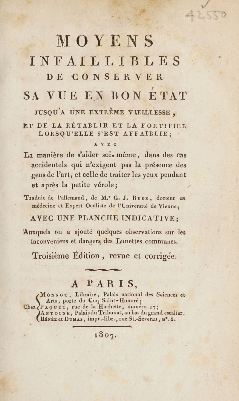 MOYENS INFAILLIBLES | DE CONSERVER | SA VUE EN BON ÉTAT JUSQU’A UNE EXTREME VLEILLESSE , ET DE LA RÉTABLIR ET LA FORTIFIER. LORSQU’ELLE S’EST AFFAIBLIE; AVECG La manière de s’aider soi. même, dans des cas accidentels qui n’exigent pas la présence des gens de l’art, et celle de traiter les yeux pendant et après la petite vérole; Traduit de l'allemand, de Mt G. J. Beer, docteur em médeeine et Expert Oculiste de l’Université de Vienne; AVEC UNE PLANCHE INDICATIVE; Auxquels on a ajouté quelques observations sur les inconvéniens et dangers des Lunettes communes. Troisième Edition, revue et corrigée, un À FAR ES, MonwwnoT, Libraire, Palais national des Sciences et: Arts, porte du @oq Saint- Honoré ; ChezéPAQuET, rue de la Huchette, numéro 17; Anrtoıne, Palais du Tribunat, au bas du grand escalier, Héxés et Dumas, impr.-libr., rue St.-Severiu, a°,8, pe 4 1807.