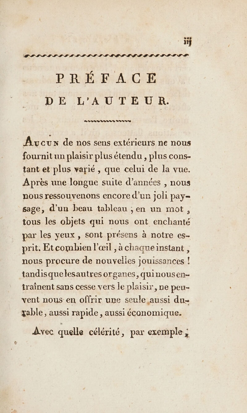 sas 11} PRÉFACE DE L'AUTEUR. Avcun de nos sens extérieurs ne nous fournit un plaisir plus étendu , plus cons- tant et plus varié , que celui de la vue. Après une longue suite d’années , nous nous ressouvenons encore d’un Joli pay= sage, d’un beau tableau ;en un mot, tous les objets qui nous ont enchanté par les yeux , sont présens à notre es- prit. Etcombien l'œil , à chaque instant , nous procure de nouvelles jouissances ! tandisquelesautres organes, quinousen- traînent sans cesse vers le plaisir, ne peu- vent nous en offrir une seule aussi du- zable, aussi rapide , aussi économique. Avec quelle célérité, par exemple,