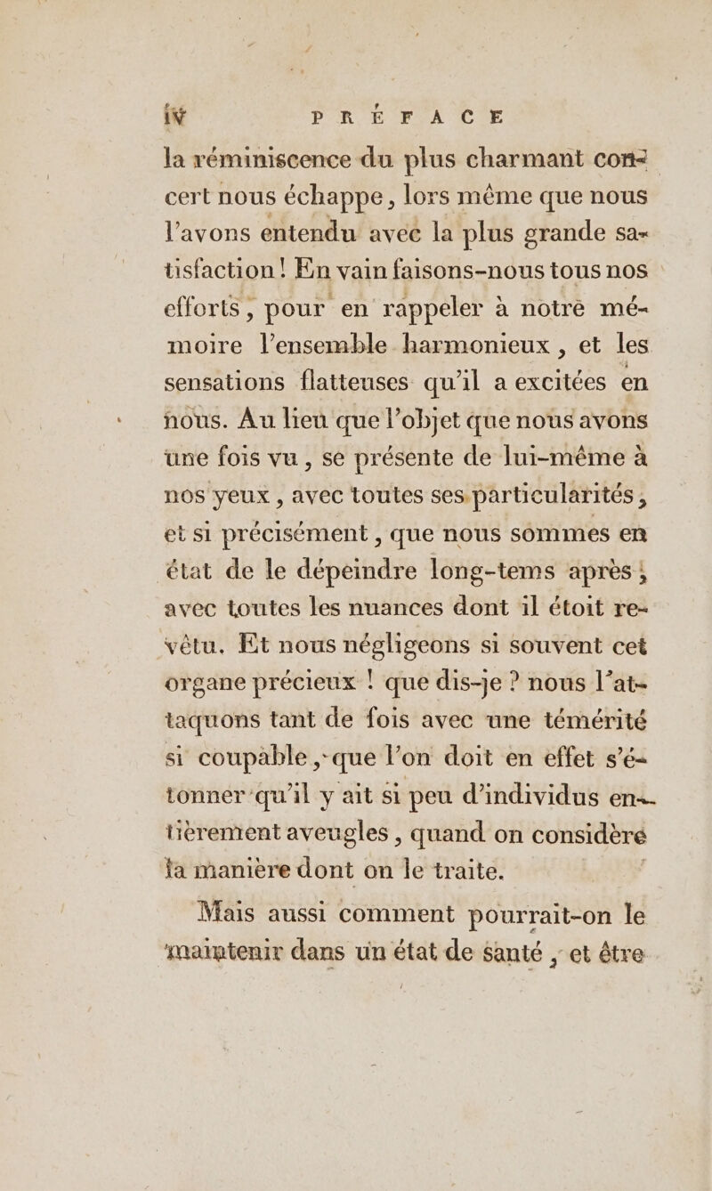 la reminiscence du plus charmant com cert nous échappe, lors même que nous l'avons entendu avec la plus grande sa- tisfaction ! En vain faisons-nous tous nos efforts, pour en rappeler à notre mé- moire l’ensemble harmonieux , et les sensations flatteuses qu'il a excitées en nous. Au lien que l’objet que nous avons une fois vu , se présente de lui-même a nos yeux , avec toutes ses. particularités , et si précisément , que nous sommes en état de le dépeindre long-tems après; avec toutes les nuances dont il étoit re- vêtu. Et nous négligeons si souvent cet organe précieux ! que dis-je ? nous l’at- taquons tant de fois avec une témérité si coupable ,-que l’on doit en effet s’é- tonner qu'il y ait si peu d'individus en-- tierement aveugles , quand on considèré fa manière dont on le traite. Mais aussi comment pourrait-on le maïptenir dans un état de santé ‚et être