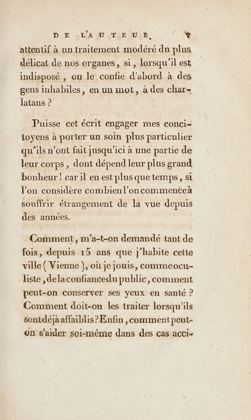 DIE ce LT SUR, en. attentif à un traitement modéré du plus délicat de nos organes, si, lorsqu'il est indisposé , on le confie d’abord à des gens inhabiles, en un mot, à des char- latans ? Puisse cet écrit engager mes conci- ioyens à porter un soin plus particulier qu'ils n’ont fait jusqu'ici à une partie de leur corps , dont dépend leur plus grand bonheur ! car il en est plus que temps, si Von considère combienl’oncommenteà souffrir étrangement de la vue ana des années. Gti , m’a-t-on demandé tant de fois, depuis 15 ans que j'habite cetie ville ( Vienne ), où je jouis, commeocu- liste ‚delaconfiancedu public, comment peut-on conserver ses yeux en sante ? Comment doit-on les traiter lorsqu'ils sontdéja affaiblis ? Enfin comment peut- on s’aider soi-même dans des cas acti-