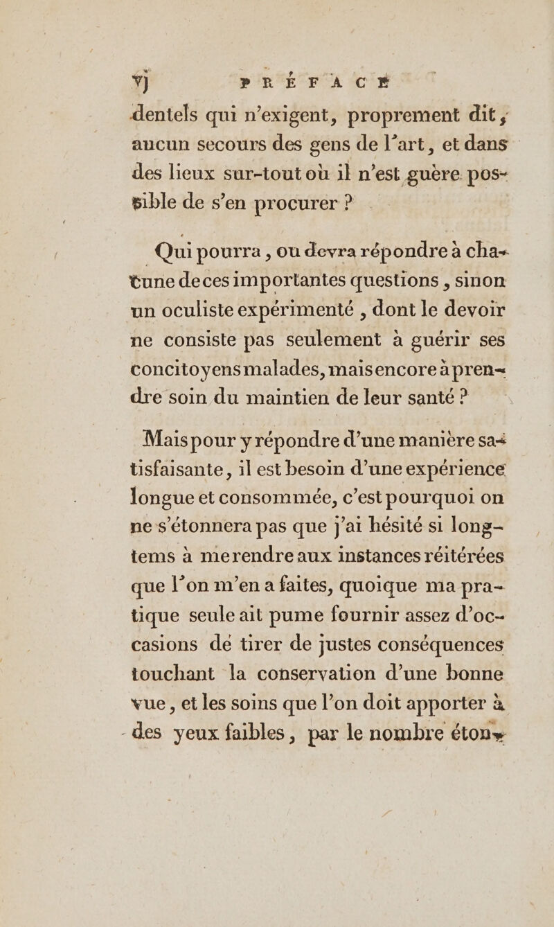 dentels qui n’exigent, proprement dit, aucun secours des gens de l’art, et dans” des lieux sur-tout où il n’est guère pos- sible de s’en procurer ? Qui pourra , ou devra répondre à cha- tune deces importantes questions , sinon un oculiste expérimenté , dont le devoir ne consiste pas seulement à guérir ses concitoyensmalades, maisencore a pren= dre soin du maintien de leur santé ? Mais pour y répondre d’une manière sa+ tisfaisante, il est besoin d’une expérience longue et consommée, c’est pourquoi on ne s’etonnera pas que J'ai hésité si long- tems à merendre aux instances réitérées que l’on m’en a faites, quoique ma pra- tique seule ait pume fournir assez d’oc- casions de tirer de justes conséquences touchant la conservation d’une bonne vue , et les soins que l’on doit apporter à -des yeux faibles, par le nombre éton