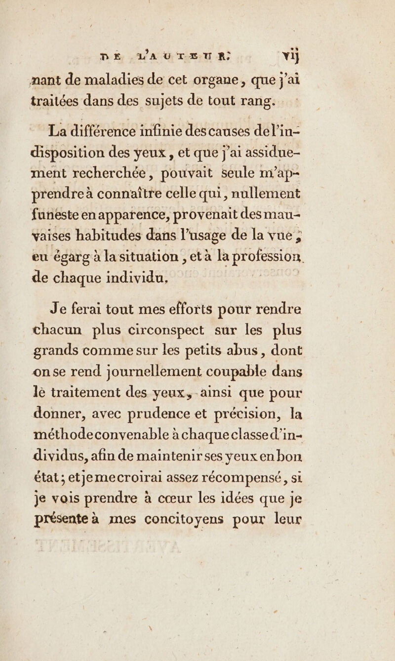 DE VAUTEUR Yi] mant de maladies de cet organe, que jai traitées dans des sujets de tout rang. La différence infinie des causes del’in- disposition des yeux , et que j'ai assidue- ment recherchée, pouvait seule m’ap- prendre à connaître celle qui, nullement funeste en apparence, provenait des mau-- vaises habitudes dans Pusage de la vue, eu égarg à la situation , et à la profession, de chaque individu, | Je ferai tout mes efforts pour rendre chacun plus circonspect sur les plus grands comme sur les petits abus, dont onse rend journellement coupable dans le traitement des yeux, ainsi que pour donner, avec prudence et précision, la méthodeconvenable à chaque classe d’in- dividus, afin de maintenir ses yeux en bon état ; etjemecroirai assez récompensé, si je vois prendre à cœur les idées que je présente à mes concitoyens pour leur