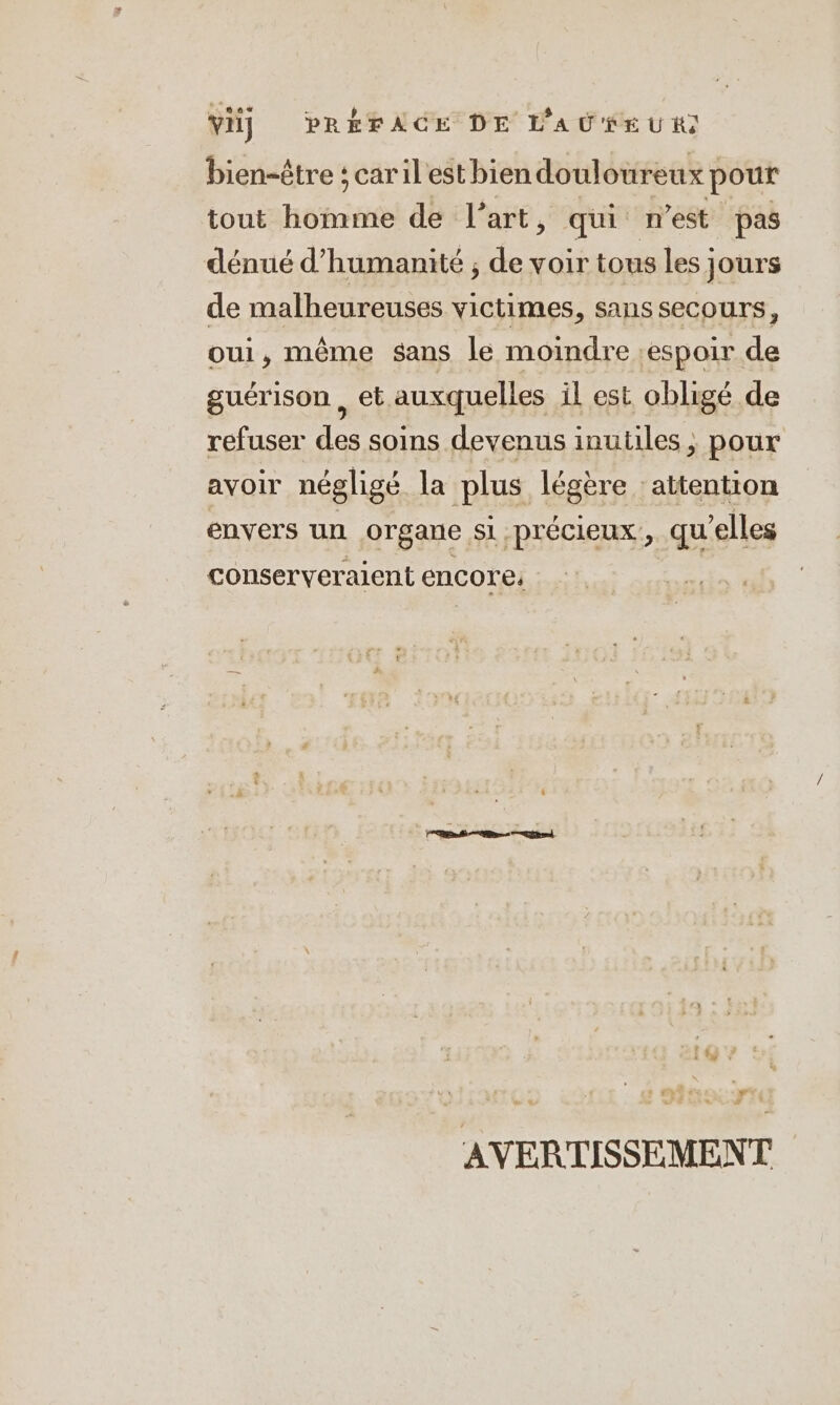 vi) PRÉFACE DE LAURE UH bien-être ; caril estbien douloureux} pour tout homme de l’art, qui nest pas dénué d'humanité ; de Re tous les jours de malheureuses victimes, sans secours, oui, même sans le moindre espoir de guérison, et auxquelles il est obligé de refuser des soins devenus inutiles , pour avoir négligé la plus légère attention envers un organe, si précieux, qu elles conserveraient encore: 4 # AVERTISSEMENT