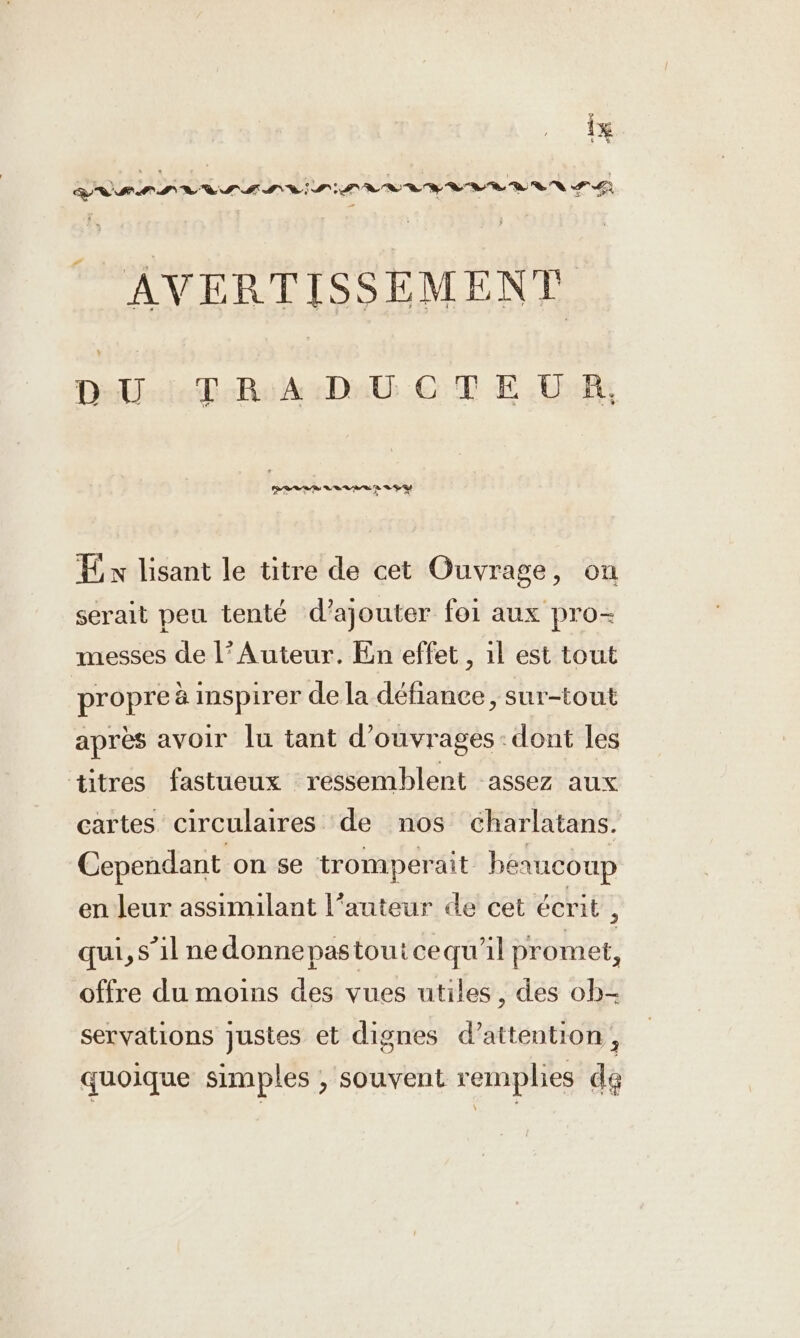 arnann RR IIS LIRE RSR RUN GG - AVERTISSEMENT DU TRADUCTEUR, En lisant le titre de cet Ouvrage, on serait peu tenté d'ajouter foi aux pro- messes de l’Auteur. En effet , ıl est tout propre à inspirer de la défiance, sur-tout après avoir lu tant d'ouvrages: dont les titres fastueux ressemblent assez aux cartes circulaires de nos charlatans. Cependant on se tromperait bérucoup en leur assimilant l’auteur de cet écrit , qui, s’il nedonnepastoutcequ'il promet, offre du moins des vues utiles, des ob- servations justes et dignes d’attention, quoique simples , souvent remplies dé