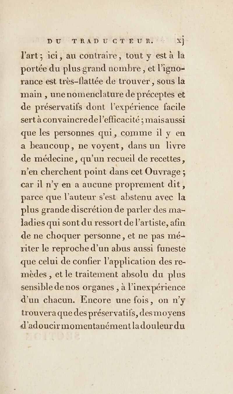 DU TRAD U'GTEUR +: x l'art; ici, au contraire, tout y est à la portée du plus grand nombre , et l’igno- rance est très-flatitée de trouver, sous la main , unenomenclature de préceptes et de préservatifs dont l'expérience facile sert aconvaincrede l'efficacité ; maisaussi que les personnes qui, comme il y en a beaucoup, ne voyent, dans un livre de médecine, qu’un recueil de recettes, n’en cherchent point dans cet Ouvrage ; car il n’y en a aucune proprement dit, parce que l’auteur s’est abstenu avec la plus grande discrétion de parler des ma- ladies qui sont du ressort de l'artiste, afin de ne choquer personne, et ne pas mé- riter le reproche d’un abus aussi funeste que celui de confier l’application des re- mèdes , et le traitement absolu du plus sensible de nos organes , à l’inexpérience d’un chacun. Encore une fois, on n’y trouvera que des préservatifs, desmoyens d'adoucir momentanément la douleur du