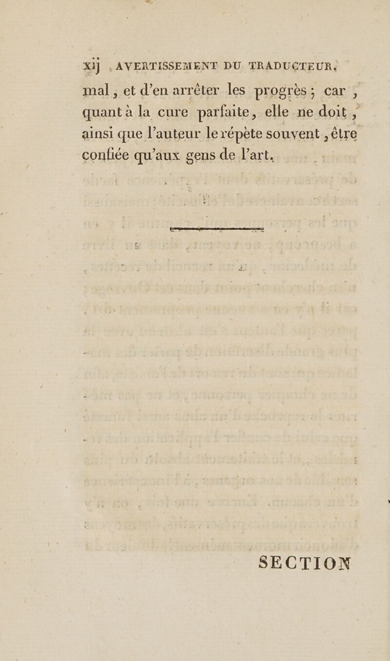 Xi] ‚AVERTISSEMENT DU. TRADUCTEUR. mal ; et d’en arreter les progrès; car , quant à la cure parfaite, elle ne doit, ainsi que l’auteur le répète souvent , être confiée qu'aux gens de l’art. SECTION