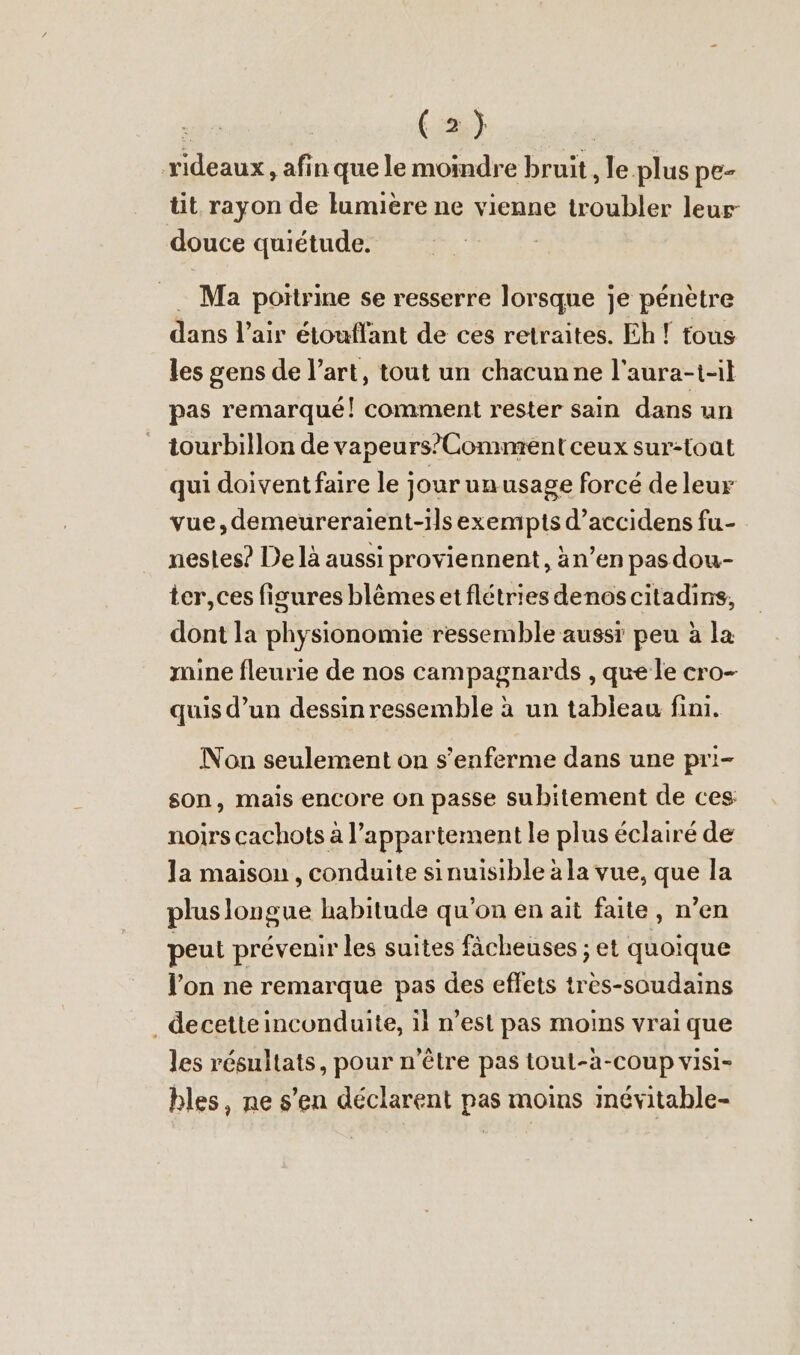 rideaux , afin que le moindre bruit , le plus pe- tit rayon de lumière ne vienne troubler leur douce quiétude. = Ma poitrine se resserre lorsque je pénètre dans l’air etouflant de ces retraites. Eh! tous les gens de l’art, tout un chacun ne l'aura-t-il pas remarqué! comment rester sain dans un tourbillon de vapeurs’Comment ceux sur-toat qui doivent faire le jourunusage forcé de leur vue,demeureraient-ils exempts d’accidens fu- nestes? De là aussi proviennent, än’en pas dou- ter, ces figures blemes et flétries denos citadins, dont la physionomie ressemble aussi peu à la mine fleurie de nos campagnards , que le cro- quis d’un dessin ressemble à un tableau fini. Non seulement on s’enferme dans une pri- son, mais encore on passe subitement de ces noirs cachots à l'appartement le plus éclairé de la maison , conduite sinuisible à la vue, que la plus longue habitude qu'on en ait faite, n’en peut prévenir les suites fächeuses ; et quoique l’on ne remarque pas des effets tres-soudains . decetteinconduite, il n’est pas moins vrai que les résultats, pour n'être pas toul-a-coup visi- bles, ne s’en déclarent pas moins inévitable-