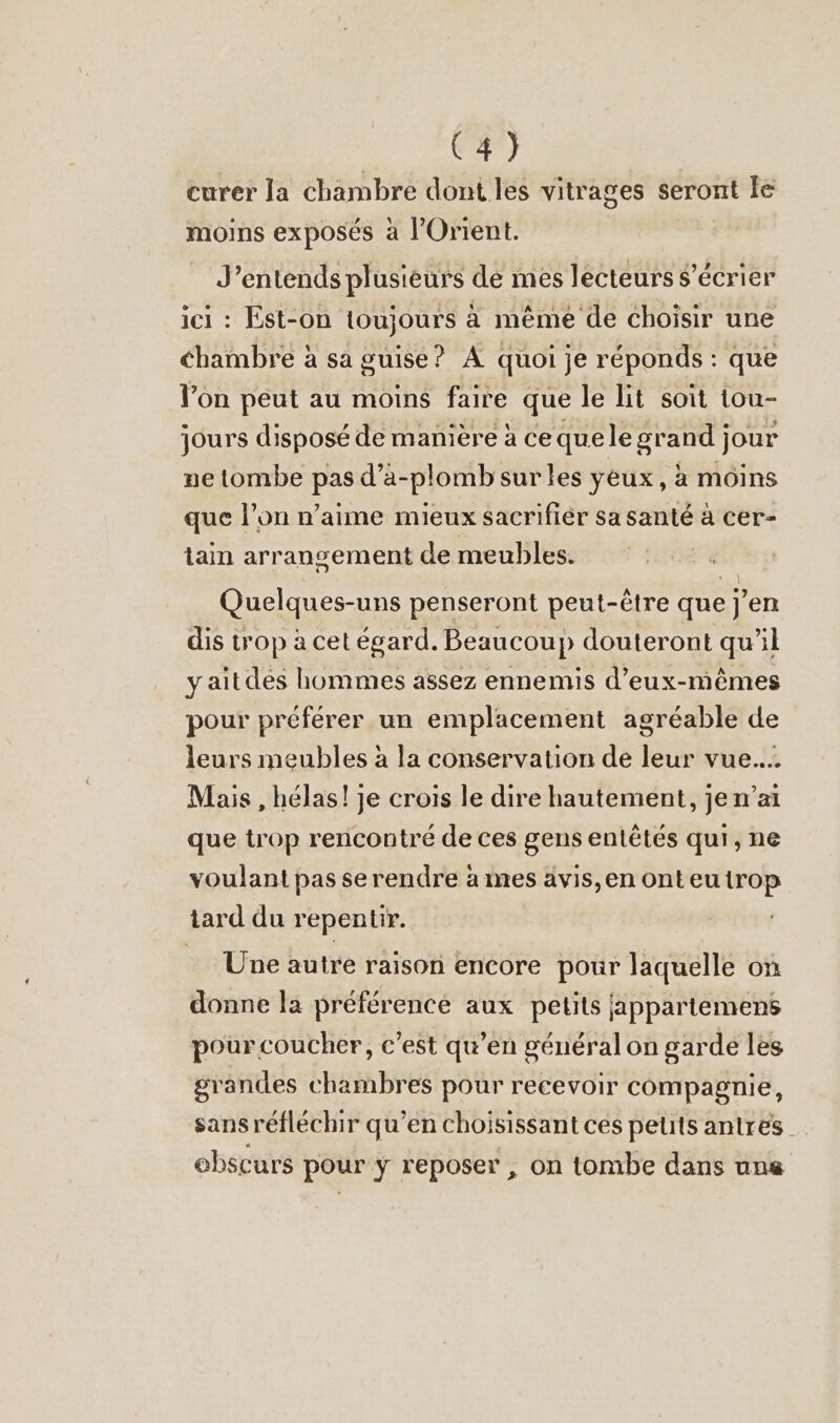 E34) curer la chambre dont les vitrages seront le moins exposés a l'Orient. J'entends plusieurs de mes lecteurs s’ecrier ici : Est-on toujours à même de choisir une chambre à sa guise? A quoi je réponds : que l’on peut au moins faire que le lit soit tou- jours disposé de manière à cequelegrand jour ne tombe pas d’a-plombsur les yeux, à moins que l’on n’aime mieux sacrifier sa santé à cer- tain arrangement de meubles. Quelques-uns penseront peut-être que j'en dis trop à cet égard. Beaucoup douteront qu’il y aitdes hommes assez ennemis d'eux-mêmes pour préférer un emplacement agréable de leurs meubles à la conservation de leur vue.... Mais , hélas! je crois le dire hautement, jen’ai que trop rencontré de ces gens entêtés qui, ne voulant pas se rendre à mes avis,en onteutrop tard du repentir. Une autre raison encore pour laquelle on donne la préférence aux petits jappartemens pour coucher, c’est qu’en général on garde les grandes chambres pour recevoir compagnie, sans réfléchir qu’en choisissant ces peuts antres obscurs pour y reposer , on tombe dans une