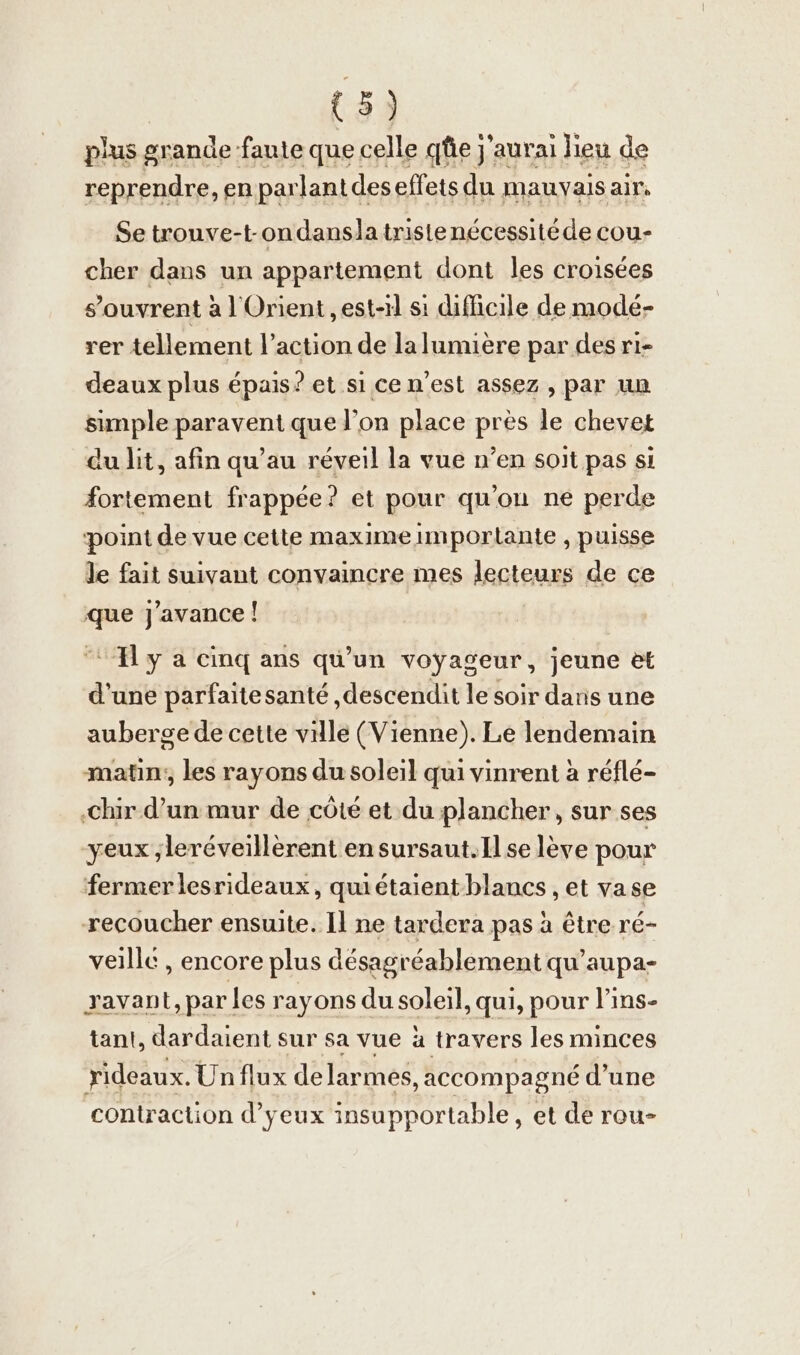 plus grande faute que celle qfie j'aurai lieu de reprendre ,en parlant deseffets du mauvais air, Se trouve-t-ondanslatristenécessitéde cou- cher dans un appartement dont les croisées s'ouvrent à l'Orient , est-il si difficile de modé- rer tellement l’action de lalumière par des ri- deaux plus épais? et si ce n’est assez , par un simple paravent que l’on place près le chevet du lit, afin qu’au réveil la vue n’en soit pas si fortement frappée? et pour qu'ou ne perde point de vue cette maximeimportante , puisse le fait suivant convaincre mes lecteurs de ce que j’avance! Hy a cinq ans qu’un voyageur, jeune et d'une parfaitesante ‚descendit le soir dans une aubergede cette ville (Vienne). Le lendemain ‚matın;, les rayons du soleil qui vinrent à refle- ‚chir d’un mur de côté et du plancher, sur ses yeux ;leréveillèrent en sursaut.Ilse lève pour fermer lesrideaux, quietaientblancs , et vase recoucher ensuite. Il ne tardera pas à être ré- veille , encore plus desagreablement qu’aupa- ravant, par les rayons du soleil, qui, pour l'ins- tant, dardaient sur sa vue à travers les minces rideaux. Un flux de larmes, accompagné d’une contraction d’yeux insupportable, et de rou-