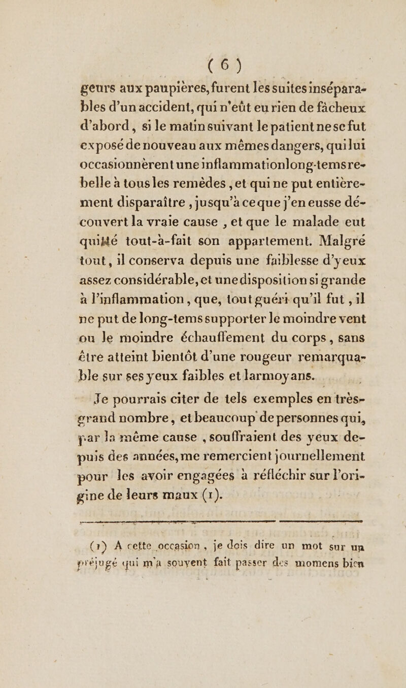 u a de geurs aux paupières, furent lessuitesinsepara- bles d’un accident, qui n’eût eu rien de fächeux d’abord, si le matinewivant lepatientnescfut expose de nouveau aux mêmes dangers, quilui occasionnerent une inflammationlong-temsre- belle a tousles remèdes ‚et qui ne put entiere- ment disparaître ‚jusqu’aceque j'en eusse de- couvert la vraie cause , et que le malade eut quiste tout-a-fait son appartement. Malgre tout, il conserva depuis une faiblesse d’yeux assez considérable, et unedisposition sigrande a l’inflammation , que, tout guérr qu'il fut , il ne put de long-tems supporter le moindre vent ou Je moindre échauffement du corps, sans être atteint bientôt d’une rougeur remarqua- ble sur ses yeux faibles et larmoyans. Je pourrais citer de tels exemples en tres- grand nombre, etbeaucoup de personnes qui, par la même cause , souffraient des yeux de- puis des années, me remercient journellement pour les avoir engagées à réfléchir sur Pori- gine de leurs maux (1). Lens. (2) A cette occasion, je dois dire un mot sur un grélugé qui m'a souvent fait passer des momens bien