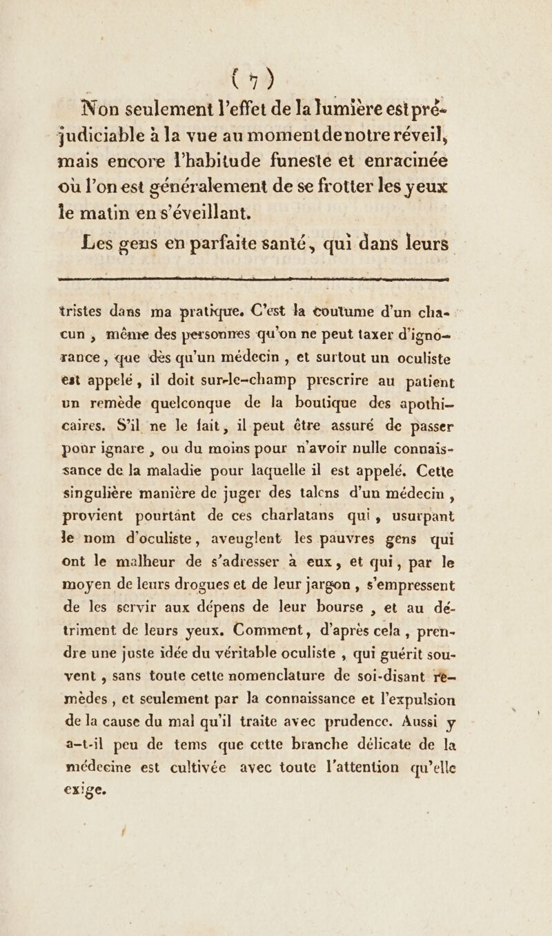 | Cie. Non seulement l'effet de la lumière est pré- judiciable à la vue au momentdenotre réveil, mais encore l'habitude funeste et enracinée où l’on est généralement de se frotter les yeux le matin en s’Eveillant. | Les gens en parfaite santé, qui dans leurs tristes dans ma pratique. C’est la coutume d’un cha- cun , même des personnes qu’on ne peut taxer d’igno- rance , que dès qu'un médecin , et surtout un oculiste est appelé, il doit sur-le-champ prescrire au patient un remède quelconque de la boutique des apothi- caires. S’il ne le fait, il peut être assuré de passer poor ignare , ou du moins pour n'avoir nulle connais- sance de la maladie pour laquelle il est appelé. Cette singulière manière de juger des talcns d’un médecin, provient pourtänt de ces charlatans qui, usurpant le nom d’oculiste, aveuglent les pauvres gens qui ont le malheur de s’adresser à eux, et qui, par le moyen de leurs drogues et de leur jargon , s’empressent de les servir aux dépens de leur bourse , et au dé- triment de leurs yeux. Comment, d’après cela, pren- dre une juste idee du véritable oculiste , qui guérit sou- vent , sans toute cette nomenclature de soi-disant r&amp;- ‚medes , et seulement par Ja connaissance et l'expulsion de la cause du mal qu'il traite avec prudence. Aussi y a-t-il peu de tems que cette branche délicate de la médecine est cultivée avec toute l'attention qu’elle exige.