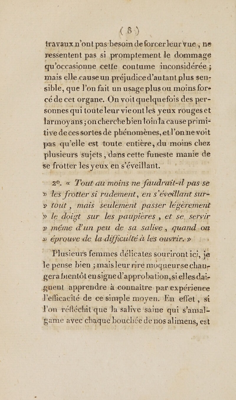 travaux n'ont pas besoin de forcer eur vue, ne ressentent pas si promptement le dommage qu’occasionne celle coutume äinconsidérée ; mais elle causeun préjudice d'autant plus sen- sible, que l’on fait un usage plus ou moins fore cé de cet organe. On voit quelquefois des per- sonnes qui toute leur vieontles yeux rouges et larmoyans ; on cherche bien loin la cause primi- tive decessortes de phenomenes, etl’onnevoit pas qu’elle est toute entière, du moins chez plusieurs sujets , dans cette funeste manie de se frotter les yeux en s’éveillant. 2°. « Tout au moins ne faudrait-ıl pas se » les frotter si rudement, en s’éveillant sur- » fout, mais Seulement passer légèrement » le doigt sur les paupieres , et se. servir » méme d'un peu de sa salive, quand ‚on » éprouve de la difficulté à les ouwrirs» :. Plusieurs femmes délicates souriront IC], je le pense bien ; ;mais leur rire moqueurse chan- gera fnentôtensigne d’approbation,siellesdai- gnent apprendre à connaître par expérience l'efficacité de ce simple moyen. En effet, si Von reflöchit'que Ta salive ‘saine qui s’amal- game avec chaque boucliée de nos alimens, est