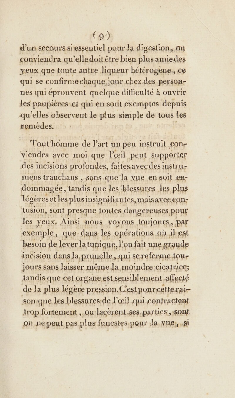 d’un seeourssiessentiel pour la digeslion, on conviendra qu’elledoit être bien plus amiedes yeux que toute aulre liqueur heterogene, ce qui se confirnechaque, jour chez. des person- nes qui éprouvent quelque difficulté à ouvrir les paupières et qui en sont exemptes depuis qu’elles observent le plus simple de tous les remèdes. | Tout'homme de l’art un peu instruit con viendra avec moi que l'œil ‚peut supporter des incisions profondes, faitesavecdes instru- mens tranchans „sans que la vue en soil en- dommagée, tandis que les blessures les plus légères. et les plus insigniftantes, maisavec.con- tusıon, sont presque loutes dangereuses, pour les yeux, Ainsi nous FOYORS toujours, par exemple, que. dans les Opérations ou Al est besoin de lever la tunique, l’ on fait une graude ancision dans Ja, ‚prunelle ‚ui sereferme, tour jours sans laisser même la moindre cicatrice; tandis que cel organe est sensiblement _aflecté de la plus légère press: ion. C’est ponncetterai- sonique les blessureside l'œil qui contractent trop fortement ‚.ou:lacerent.ses,parties, sont on .ne peut pas plus funestes.pour la. vue; „1