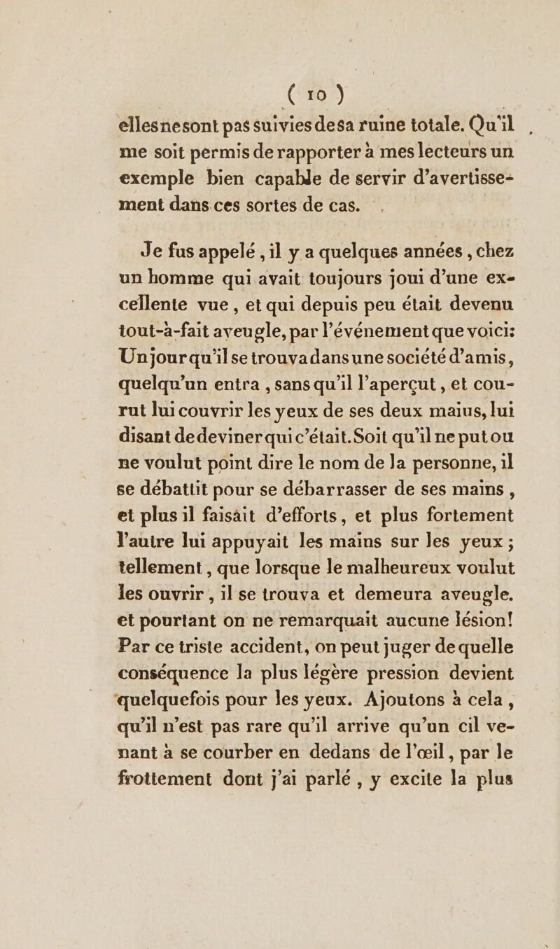 | (ro) | ellesnesont pas suivies desa ruine totale. Qu'il me soit permis de rapporter a mes lecteurs un exemple bien capable de servir d’avertisse- ment dans ces sortes de cas. Je fus appelé ‚il y a quelques années , chez un homme qui avait toujours joui d’une ex- cellente vue , et qui depuis peu était devenu tout-a-fait aveugle, par l'événement que voici: Unjourqu'ilse trouvadansune société d’amis, quelqu'un entra , sans qu'il l’aperçut , et cou- rut lui couvrir les yeux de ses deux maius, lui disant dedeviner qui c’était.Soit qu'ilne putou ne voulut point dire le nom de Ja personne, il se debattit pour se débarrasser de ses mains, et plus il faisait d’efforis, et plus fortement Vauire lui appuyait les mains sur les yeux ; tellement , que lorsque le malheureux voulut les ouvrir , il se trouva et demeura aveugle. et pourtant on ne remarquait aucune lésion! Par ce triste accident, on peut juger de quelle conséquence la plus légère pression devient ‘quelquefois pour les yeux. Ajoutons à cela, qu'il n’est pas rare qu'il arrive qu’un cil ve- nant à se courber en dedans de l'œil, par le frottement dont j'ai parlé, y excite la plus