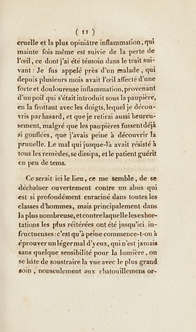 (tr) cruelle et la plus opiniätre inflammation, qui mainte fois même est suivie de la perte de l'œil, ce dont jai été témoin dans le trait sul- vant : Je fus appelé près d’un malade, qui depuis plusieurs mois avait l’œil affecté d’une forte et douloureuse inflammation, provenant d'un poil qui s'était introduit sous la paupière, en la frottant avec les doigts, lequel je decou- vris par hasard, et que je retirai aussi heureu- sement, malgré que les paupières fussent déjà si gonflées, que j'avais peine à découvrir la prunelle. Le mal qui jusque-là avait résisté a tous les remèdes, se dissipa, et le patient guérit en peu de tems. Ce serait ici le lieu, ce me semble, de se dechainer ouvertement contre un abus qui est si profondément enraciné dans toutes les classes d'hommes, mais principalement dans Ja plus nombreuse, etcontrelaquellelesexhor- tations les plus réitérées ont été jusqu'ici in- fructueuses: c’est qu’a peine commence-t-on à éprouver unléger mal d’yeux, qui n’est jamais sans quelque sensibilité pour la lumière, on se hâte de soustraire la vue avec le plus grand soin , nonseulement aux chatouillemens or-