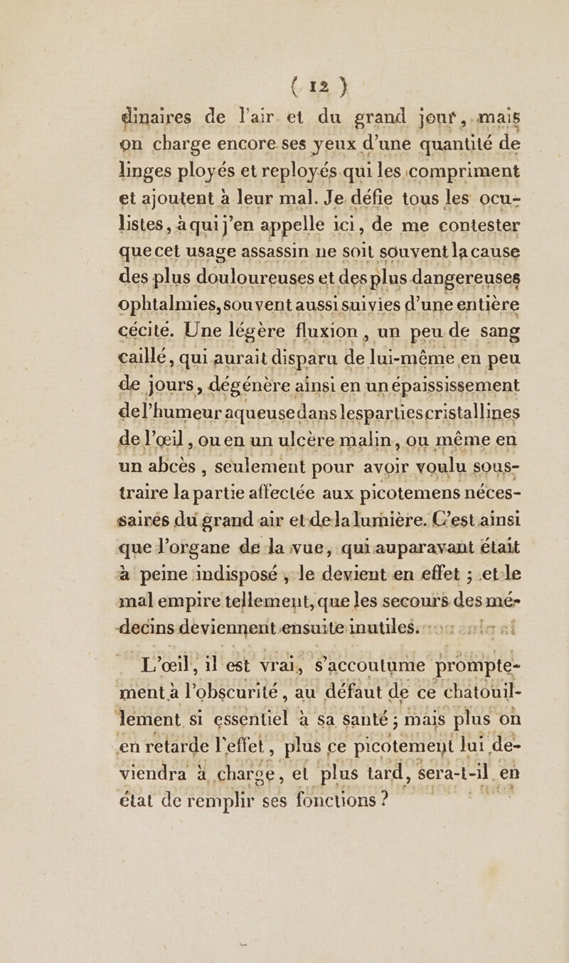 dinaires de l'air et du grand jour, .mais on charge encore ses yeux d’une quantité de linges ployés et reployés qui les compriment et ajoutent à leur mal. Je défie tous les ocu- listes, à qui j'en appelle ici, de me contester que cet usage assassin ne soit souvent la cause des plus Auhagen et des plus dangereuses ophtalmies, souvent aussi suivies d’ une entière cécité. Une légère fluxion , un peu de sang caillé, qui aurait disparu de lui-même en peu de jours, dégénère ainsi en un epaississement del’humeur aqueusedanslespartiescristallines de l'œil , ou en un ulceremalın, ou même en un abcès , seulement pour avoir voulu sous- traire la partie affectée aux picotemens néces- saires du grand air et dela lumière. C’est ainsi que l’organe de la vue, qui auparavant était a peine indisposé , le devient en effet ; .et-le mal empire tellement, que les secours des mé- decins cbr au ensuite inutiles. T'œil! il est vrai, s’accoutume prompte- ment à l'obscurité, au défaut de ce chatouil- lement si essentiel à sa santé ; mais plus on en retarde l'effet, plus ce picotement Jui de- viendra à ER ei plus tard, sera-i til. en etat dere emplir ses fonctions ? de