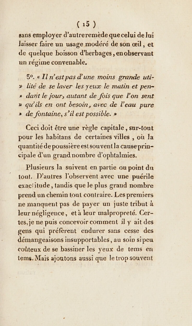 sans employer d’autreremede que celui de lai Jaisser faire un usage modéré de son oil, et de quelque boisson d’herbages , en observant un régime convenable. 30. « Il n’est pas d'une moins grande uti- » lité de se laver les yeux le matin et pen- » dant le jour, autant de fois que l’on sent » qu’ils en ont besoin, avec de l’eau pure » de fontaine, s’il est possible. » Ceci doit être une regle capitale , sur-tout pour les habitans de certaines villes , où la quantilé de poussière estsouvent la cause prin- cipale d’un grand nombre d’ophtalmies. Plusieurs la suivent en partie ou point du tout. D’autres l’observent avec une puerile exac!itude , tandis que le plus grand nombre prend un chemin tout contraire. Les premiers ne manquent pas de payer un juste tribut à leur négligence, et à leur malproprete. Cer- tes, je ne puis concevoir comment 1l y ait des gens qui préfèrent endurer sans cesse des démangeaisons insupportables, au soin sipeu coûteux de se bassiner les yeux de tems en tems. Mais ajoutons aussi que le trop souvent