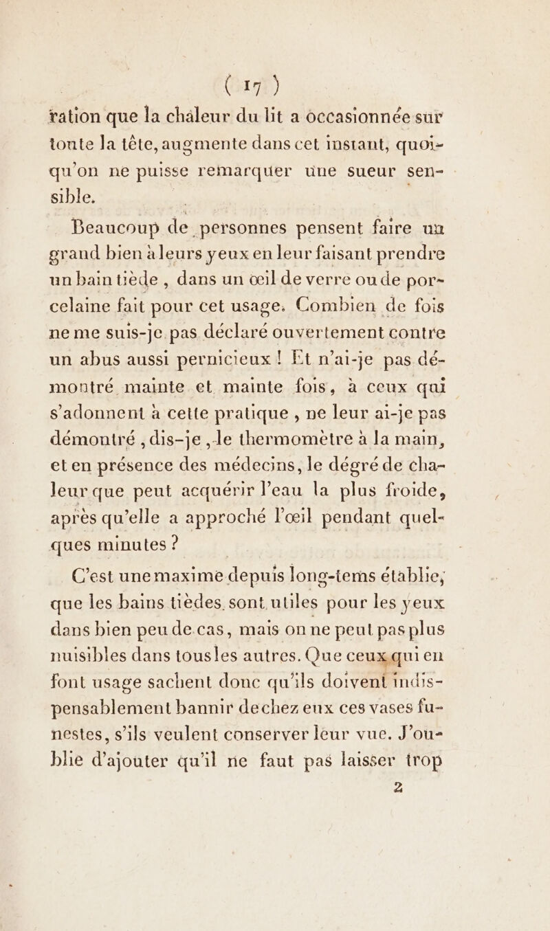 ration que la chaleur du lit a occasionnée sur toute la tête, augmente dans cet instant, quoi- qu'on ne puisse remarquer une sueur sen- : sible. | Beaucoup de personnes pensent faire un grand bien aleurs yeux en leur faisant prendre un bain tiède , dans un œil de verre ou de por- celaine fait pour cet usage, Combien de fois ne me suis-je. pas déclaré ouvertement contre un abus aussi pernicieux ! Et n’ai-je pas dé- montré mainte et mainte fois, à ceux qui sadonnent à cette pratique , ne leur ai-je pas démontré , dis-je ‚le thermometre à la main, eten présence des médecins, le dégré de cha- leur que peut acquérir l’eau la plus froide, après qu elle a approché l'œil pendant quel- ques minutes ? C’est unemaxime depuis long-terns établie, que les bains tièdes. sont utiles pour les yeux dans bien peu de.cas, mais on ne peut pas plus nuisibles dans tousles autres. Que ceuxqui en font usage sachent done qu'ils doivent indis- pensablement bannir dechez eux ces vases fu- nestes, s'ils veulent conserver leur vue. J’ou- blie d'ajouter qu'il ne faut pas laisser trop à