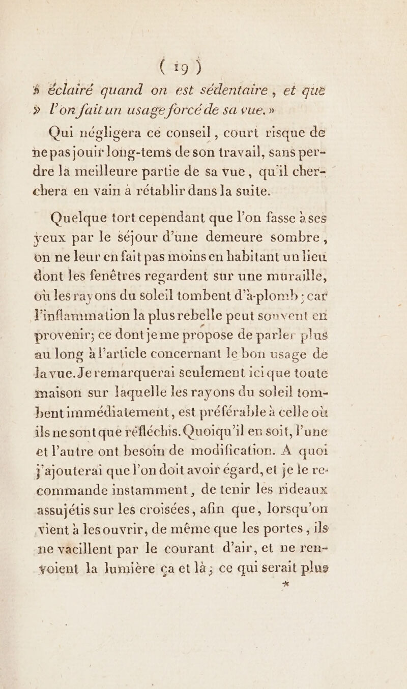 | Co} % éclairé quand on est sédentaire , et que &gt; l’on faitun usage forcé de sa vue.» Qui négligera ce conseil, court risque de ne pas jouir long-tems de son travail, sans per- dre la meilleure partie de sa vue, qu'il cher- chera en vain à retablır dans la suite. Quelque tort cependant que l’on fasse àses yeux par le séjour d’une demeure sombre, on ne leur en fait pas moins en habitant un lieu dont les fenêtres regardent sur une müraille, où les ray ons du soleil tombent d’a-plomb ; car ‚Vinflammation la plusrebelle peut sonvent en provenir; ce dontjeme propose de parler plus au long à Particle concernant le bon usage de Ja vue. Je remarquerai seulement icique toute maison sur laquelle les rayons du soleil tom- bentimmediatement, est préférable à celle où ils ne sont que réfléchis. Quoiqu'il en soit, lune et l’autre ont besoin de modification. À quoi j'ajouterai que l’on doit avoir égard, et je le re: commande instamment , de tenir les rideaux assujétis sur les croisées, afin que, lorsqu'on vient à lesouvrir, de même que les portes, ils ne vacillent par le courant d’air, et ne ren- voient la lumière ca et là; ce qui serait plus A