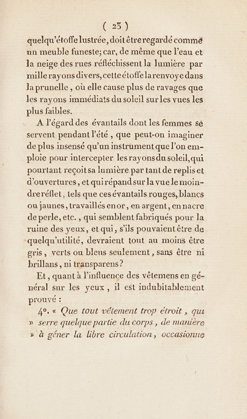 quelqu’étoffe lustree, doit êtreregardé commé un meuble funeste; car, de mème que l’eau et la neige des rues réfléchissent la lumière par millerayons divers, cetteétoffelarenvoye dans Ja prunelle , où elle cause plus de ravages que les rayons immédiats du soleil sur les vues les plus faibles. À l’égarddes évantails dont les femmes sé servent pendant l'été , que peut-on imaginer de plus insensé qu’un instrument que l’on em- ploie pour intercepter les rayons du soleil qui pourtant recoitsa lumière par tant de repliset d'ouvertures, et quirépandsur la vue le mmoin- dreréflet, tels que ces évantails rouges, blancs ou jaunes, travaillés enor, en argent, ennacre de perle, etc. , qui semblent fabriqués pour la ruine des yeux, et qui, s'ils pouvaient être de quelqu’utilité, devraient tout au moins être gris, verts ou bleus seulement , sans être ni hrillans , ni transparens ? | Et , quant à l'influence des vêtemens en gé- néral sur les veux, il est indubitablement prouvé : 4°. « Que tout vétement trop étroit , qui » serre quelque partie du corps , de manière » à gêner la libre circulation, occasionne