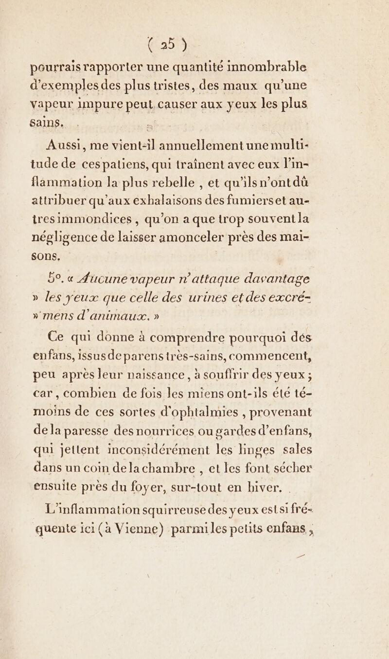 pourrais rapporter une quantité innombrable d'exemples des plus tristes, des maux qu’une vapeur impure peut causer aux yeux les plus Sans... . a | Aussi, me vient-il annuellement une multi- tude de ces patiens, qui traînent avec eux l’in- flammatıon la plus rebelle , et qu'ilsn’ont dû attribuer qu'aux exhalaisons des fumierset au- tresimmondices, qu’on a que trop souvent la négligence de laisser amonceler près des mai- sons. 9°. « Aucune vapeur n’attaque davantage » les yeux que celle des urines et des excré- » mens d'animaux. » Ce qui donne à comprendre pourquoi dés enfans, issusdeparenstrès-sains, commencent, peu apres leur naissance, à souffrir des yeux ; car, combien de fois les miens ont-ils éte té- moins de ces sortes d’ophtalmies , provenant dela paresse des nourrices ou gardes d’enfans, qui jettent inconsidérément les linges sales dans un coin dela chambre , et les font sécher ensuite près du foyer, sur-tout en hiver. . L’inflammation squirreuse des yeux est si fré- quente ici (a Vienne) parmiles petits enfans ,