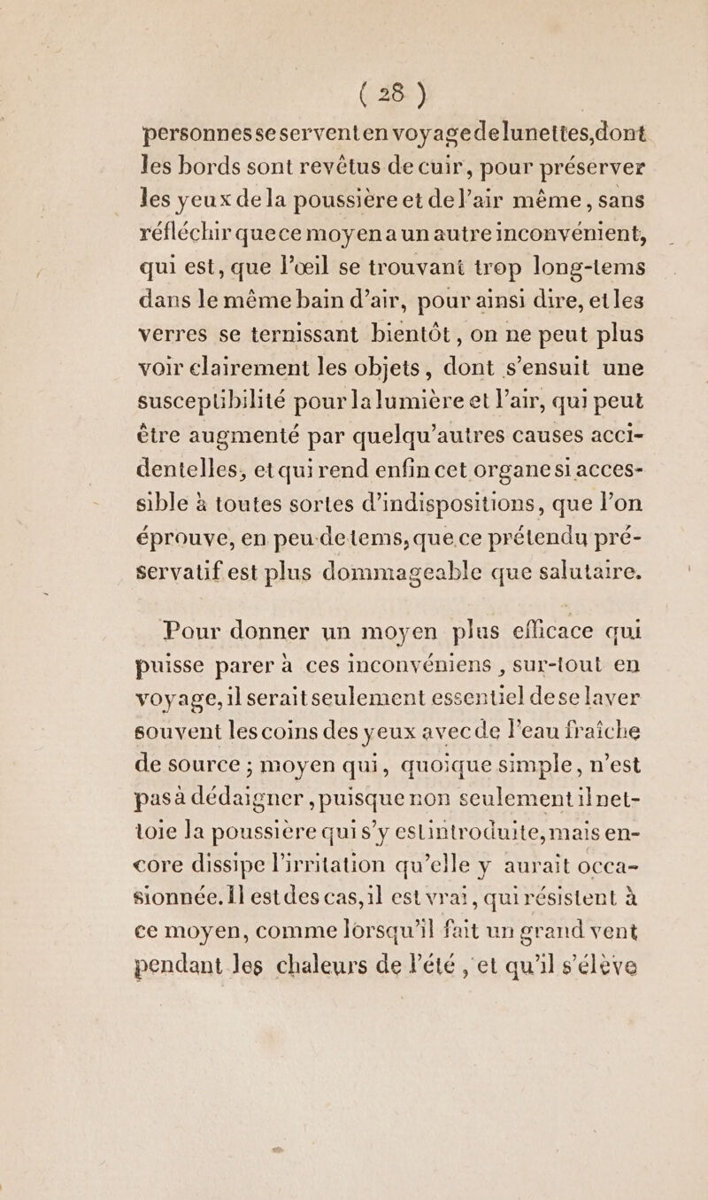 personnesseserventen voyagedelunettes,dont les bords sont revêtus de cuir, pour préserver les yeux dela poussière et del’air même, sans réfléchir quece moyenaun autre inconvénient, qui est, que l'œil se trouvant trop long-tems dans le même bain d’air, pour ainsi dire, etles verres se ternissant bientôt, on ne peut plus voir clairement les objets, dont s'ensuit une suscepübilité pour la lumière et l'air, qui peut être augmenté par quelqu’autres causes acci- dentelles, etquirend enfin cet organe si acces- sible à toutes sortes d’indispositions, que lon éprouve, en peu-detems,que.ce prétendu pré- servatif est plus dommageable que salutaire. Pour donner un moyen plus eflicace qui puisse parer à ces inconvéniens , sur-lout en voyage, il seraitseulement essentiel dese laver souvent les coins des yeux avecde l’eau fraîche de source ; moyen qui, quoique simple, n’est pas à dedaigner , puisque non seulement ilnet- toie la poussière quis’y eslintroduite, mais en- core dissipe l’irritation qu’elle y aurait occa- sionnée. Îl estdes cas, 1l est vra!, quirésistent à ce moyen, comme lorsqu'il fait un grand vent pendant les chaleurs de Pété ‚et qu'il s'élève