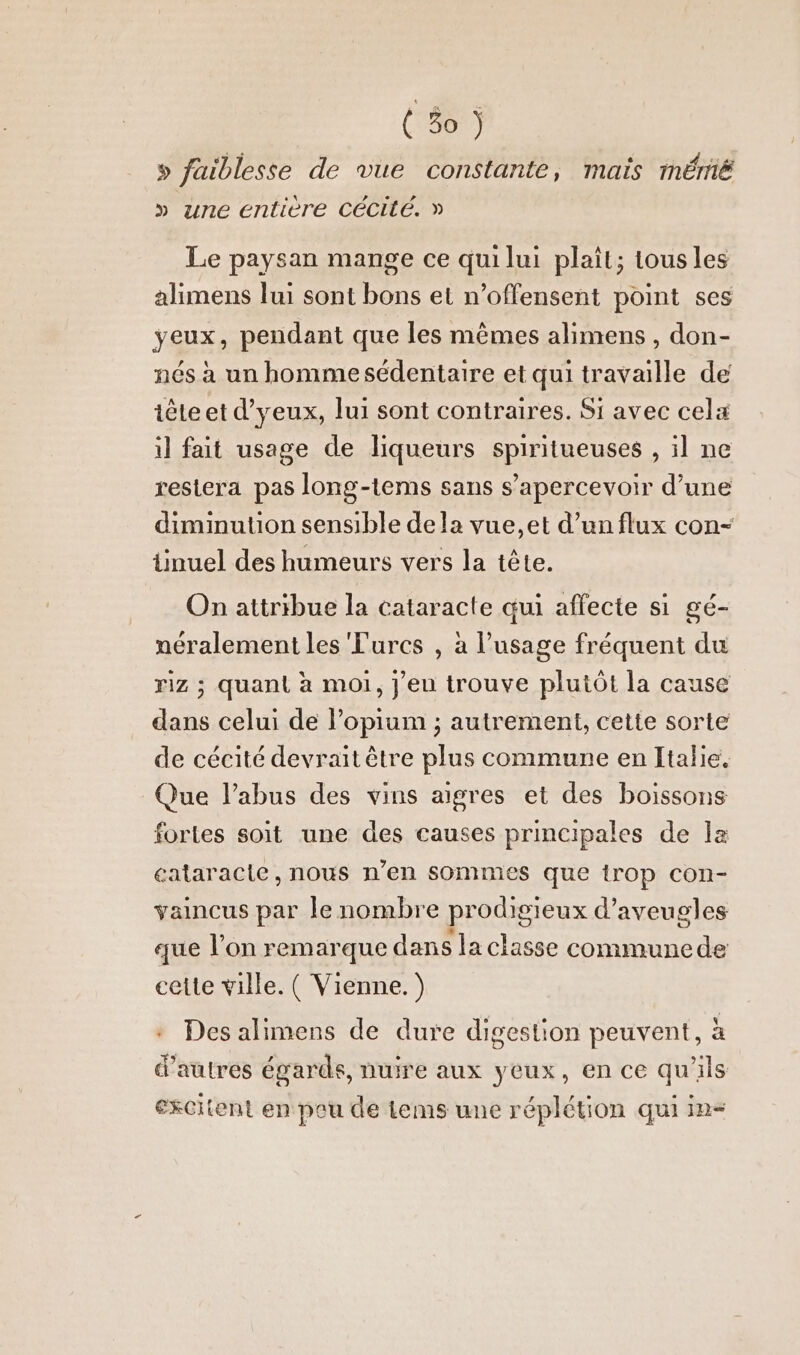 » faiblesse de vue constante, mais mémé » une entière CéCité. » Le paysan mange ce quilui plait; tousles alimens lui sont bons et n’offensent point ses yeux, pendant que les mêmes alimens , don- nés à un hommesédentaire et qui travaille de tête et d’yeux, lui sont contraires. Si avec cela il fait usage de liqueurs spiritueuses , il ne restera pas long-tems sans s’apercevoir d’une diminution sensible dela vue,et d’un flux con- üinuel des humeurs vers la tête. On attribue la cataracte qui affecte si gé- néralement les Turcs , à l'usage fréquent du riz ; quant à moi, jeu trouve plutôt la cause dans celui de l’opium ; autrement, cette sorte de cécité devrait être plus commune en Italie. Que l’abus des vins aigres et des boissons fortes soit une des causes principales de la cataracte, nous n’en sommes que trop con- vaincus par le nombre prodigieux d’aveugles que l’on remarque dans la classe communede cette ville. ( Vienne. ) + Des alimens de dure digestion peuvent, à d'autres égards, nuire aux yeux, en ce qu'ils excitient en pou de Lems une réplétion qui in