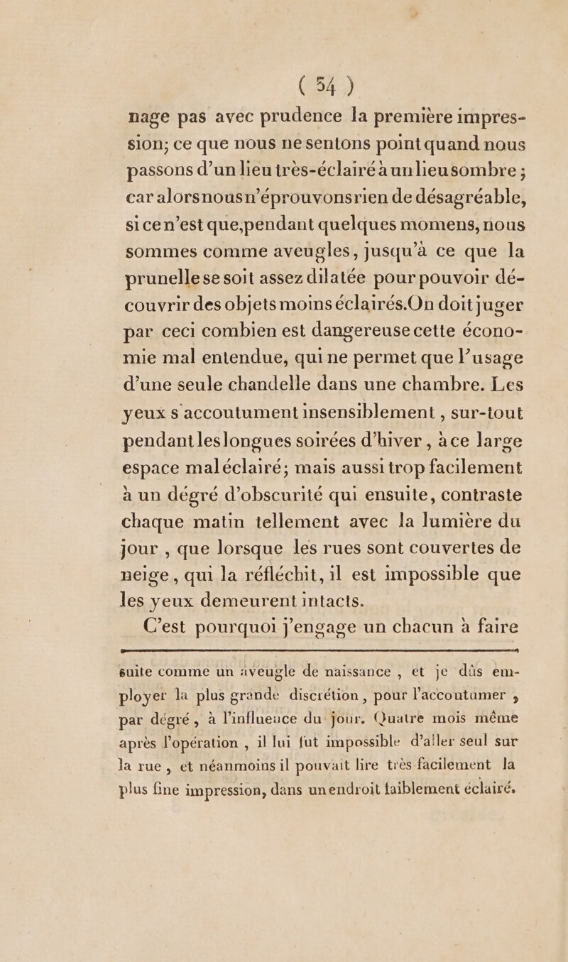 (54) nage pas avec prudence la premiere impres- sion; ce que nous ne sentons point quand nous passons d’un lieu très-éclairé a un lieusombre ; car alorsnousn’eprouvonsrien de désagréable, sice n’est que,pendant quelques momens, nous sommes comme aveugles, jusqu’à ce que la prunelle se soit assez dilatée pour pouvoir dé- couvrir des objets moins éclairés. On doit juger par ceci combien est dangereuse cette écono- mie mal entendue, quine permet que l’usage d’une seule chandelle dans une chambre. Les yeux s accoutument insensiblement , sur-tout pendant leslongues soirées d'hiver , ace large espace maleclaire; mais aussi trop facilement à un dégré d’obscurite qui ensuite, contraste chaque matin tellement avec la lumiere du jour , que lorsque les rues sont couvertes de neige, qui la réfléchit, il est impossible que les yeux demeurent intacts. C’est pourquoi jengage un chacun à faire suite comme un aveugle de naissance , et je düs em- ployer la plus grande discrétion, pour l'accoutumer , ‚ r x I. . 2 . A par degre, à linflueuce du jour. Quatre mois même après l'opération , il lui fut impossible d’aller seul sur la rue, et néanmoins il pouvait lire très facilement la plus fine impression, dans unendroit faiblement éclairé,