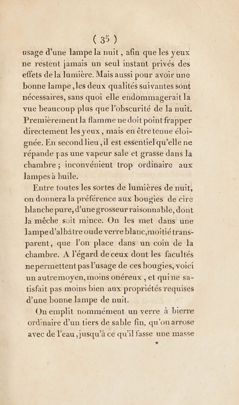 (3) usage d’une lampe la nuit , afin que les yeux ne restent jamais un seul instant privés des effets de la lumière. Mais aussi pour avoir une bonne lampe ‚les deux qualités suivantes sont nécessaires, sans quoi elle endommagerait la vue beaucoup plus que l’obscurité de la nuit. Premièrement la flamme ne doit point frapper directement les yeux, mais en être tenue éloi- gnée. En second lieu ,il est essentiel qu’elle ne répande pas une vapeur sale et grasse dans la chambre ; inconvénient trop ordinaire aux lampes à huile. Entre toutes les sortes de lumières de nuit, on donnera la préférence aux bougies de cire blanche pure, d’une grosseur raisonnable, dont la mêche soit mince. On les met dans une lampe d’albâtre oude verre blanc,moitiétrans- parent, que l’on place dans un coin de la chambre. A. l'égard de ceux dont les facultés ne permettent pas l'usage de ces bougies, voici un autremoyen, moins onéreux ‚et quine sa- tisfait pas moins bien aux propriétés requises d’une bonne lampe de nuit. On emplit nommement un verre à bierre ordinaire d’un tiers de sable fin, qu’on arrose avec de l’eau ‚jusqu’a ce qu’il fasse une masse *