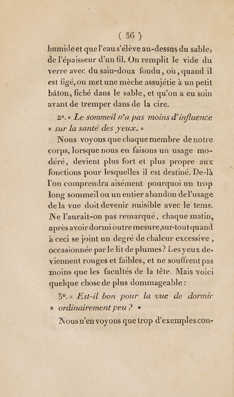 humideet que l’eau s’eleve au-dessus du sable, de l'épaisseur d’un fil. On remplit le vide du verre avec du sain-doux fondu, où, quand il est figé, on met une meche assujétie à un petit bâton, fiché dans le sable, et qu’on a eu soin avant de tremper dans de la cire. 2°.« Le sommeil n’a pas moins d'influence » sur la santé des yeux. » Nous voyons que chaque membre de notre corps, lorsque nous en faisons un usage mo- déré, devient plus fort et plus propre aux fonctions pour lesquelles il est destiné. De-là J'on comprendra aisément pourquoi un trop long sommeil ou un entier abandon del’usage de la vue doit devenir nuisible avec le tems. Ne l’aurait-on pas remarqué, chaque matin, après avoir dormi outre mesure,sur-toutquand à ceci se joint un degré de chaleur excessive , occasionnée par le lit de plumes? Les yeux de- viennent rouges et faibles, et ne souffrent pas moins que les facultés de la tête. Mais voici quelque chose de plus dommageable : 50,« Est-il bon pour la vue de dormir » ordinairement peu ? » Nous n’en voyons que trop d'exemples con-